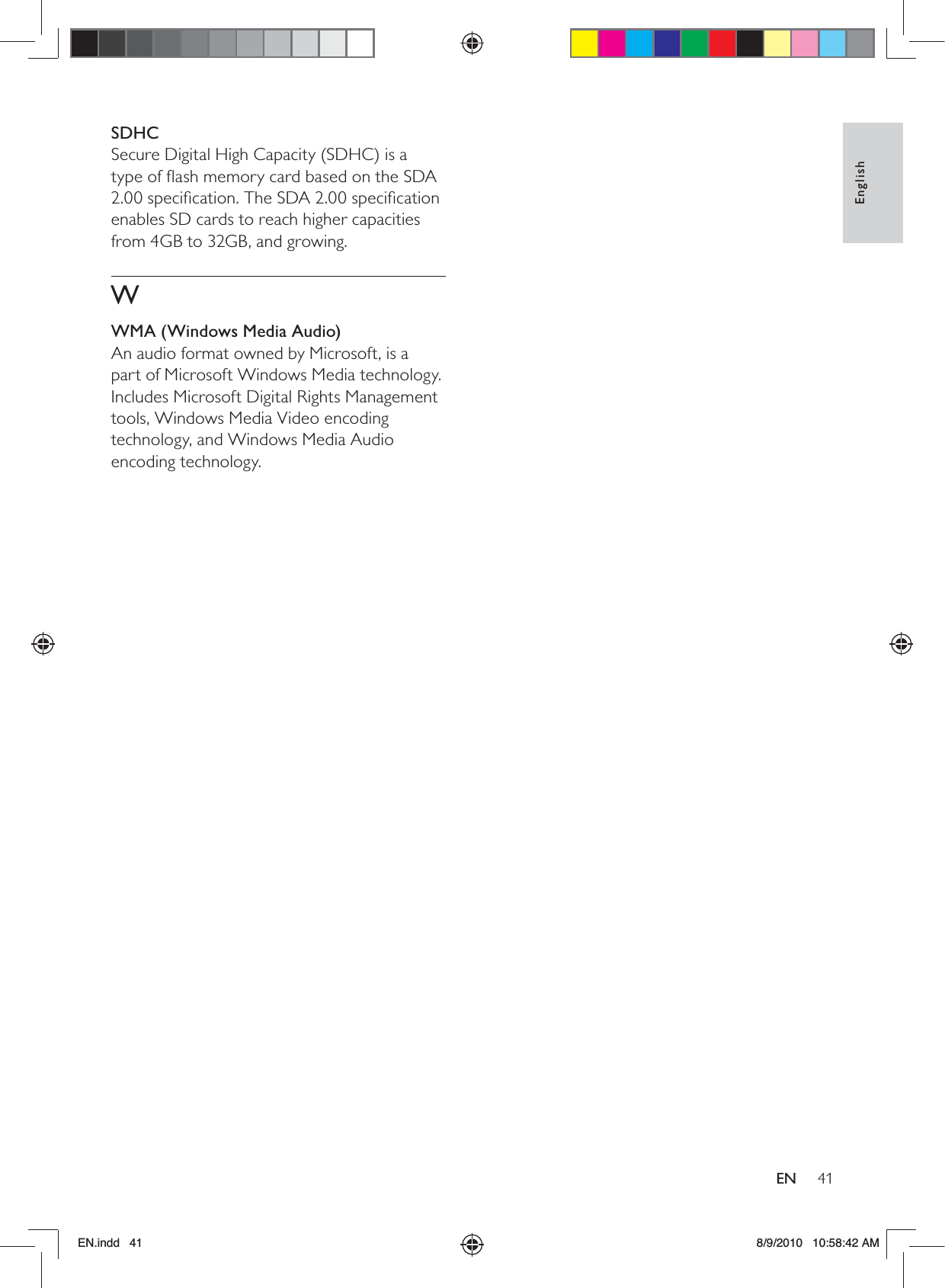 41EnglishENSDHCSecure Digital High Capacity (SDHC) is a type of ﬂash memory card based on the SDA 2.00 speciﬁcation. The SDA 2.00 speciﬁcation enables SD cards to reach higher capacities from 4GB to 32GB, and growing.WWMA (Windows Media Audio)An audio format owned by Microsoft, is a part of Microsoft Windows Media technology. Includes Microsoft Digital Rights Management tools, Windows Media Video encoding technology, and Windows Media Audio encoding technology. EN.indd   41 8/9/2010   10:58:42 AM