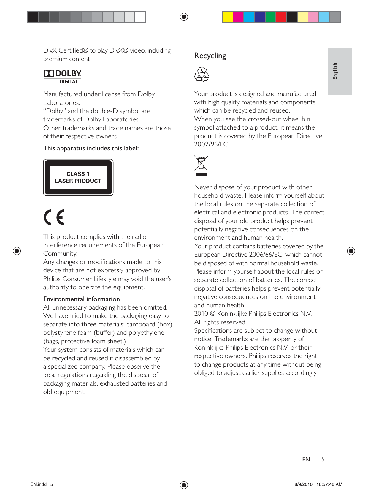 5EnglishENRecycling  Your product is designed and manufactured with high quality materials and components, which can be recycled and reused.When you see the crossed-out wheel bin symbol attached to a product, it means the product is covered by the European Directive 2002/96/EC:  Never dispose of your product with other household waste. Please inform yourself about the local rules on the separate collection of electrical and electronic products. The correct disposal of your old product helps prevent potentially negative consequences on the environment and human health.Your product contains batteries covered by the European Directive 2006/66/EC, which cannot be disposed of with normal household waste.Please inform yourself about the local rules on separate collection of batteries. The correct disposal of batteries helps prevent potentially negative consequences on the environment and human health.2010 © Koninklijke Philips Electronics N.V.  All rights reserved.Speciﬁcations are subject to change without notice. Trademarks are the property of Koninklijke Philips Electronics N.V. or their respective owners. Philips reserves the right to change products at any time without being obliged to adjust earlier supplies accordingly.DivX Certiﬁed® to play DivX® video, including premium content  Manufactured under license from Dolby Laboratories.“Dolby” and the double-D symbol are trademarks of Dolby Laboratories.Other trademarks and trade names are those of their respective owners. This apparatus includes this label:   This product complies with the radio interference requirements of the European Community.Any changes or modiﬁcations made to this device that are not expressly approved by Philips Consumer Lifestyle may void the user’s authority to operate the equipment.Environmental informationAll unnecessary packaging has been omitted. We have tried to make the packaging easy to separate into three materials: cardboard (box), polystyrene foam (buffer) and polyethylene (bags, protective foam sheet.) Your system consists of materials which can be recycled and reused if disassembled by a specialized company. Please observe the local regulations regarding the disposal of packaging materials, exhausted batteries and old equipment.EN.indd   5 8/9/2010   10:57:46 AM