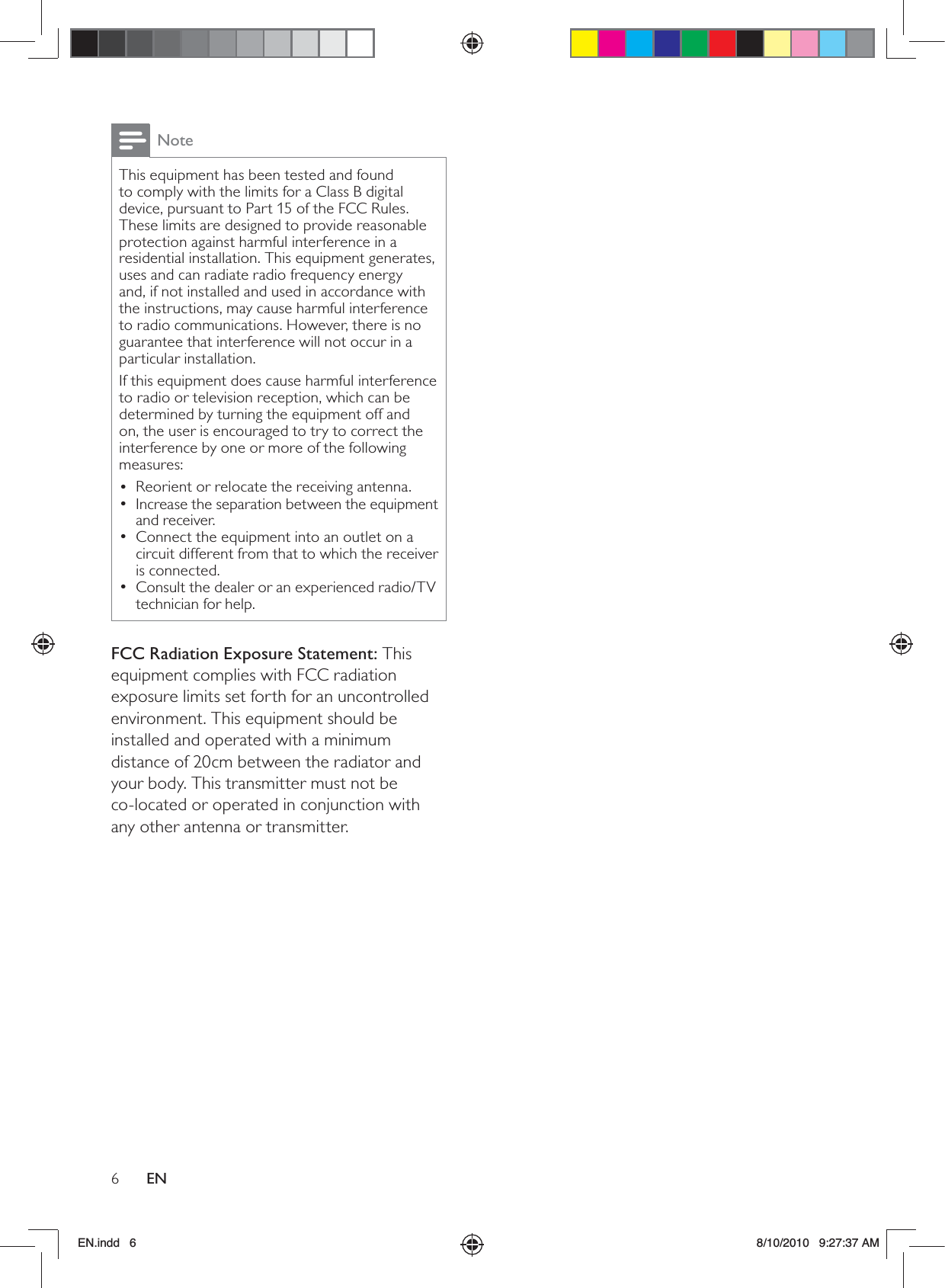 6ENNoteThis equipment has been tested and found to comply with the limits for a Class B digital device, pursuant to Part 15 of the FCC Rules. These limits are designed to provide reasonable protection against harmful interference in a residential installation. This equipment generates, uses and can radiate radio frequency energy and, if not installed and used in accordance with the instructions, may cause harmful interference to radio communications. However, there is no guarantee that interference will not occur in a particular installation. If this equipment does cause harmful interference to radio or television reception, which can be determined by turning the equipment off and on, the user is encouraged to try to correct the interference by one or more of the following measures: Reorient or relocate the receiving antenna. •Increase the separation between the equipment  •and receiver. Connect the equipment into an outlet on a  •circuit different from that to which the receiver is connected. Consult the dealer or an experienced radio/TV  •technician for help.FCC Radiation Exposure Statement: This equipment complies with FCC radiation exposure limits set forth for an uncontrolled environment. This equipment should be installed and operated with a minimum distance of 20cm between the radiator and your body. This transmitter must not be  co-located or operated in conjunction with any other antenna or transmitter.EN.indd   6 8/10/2010   9:27:37 AM