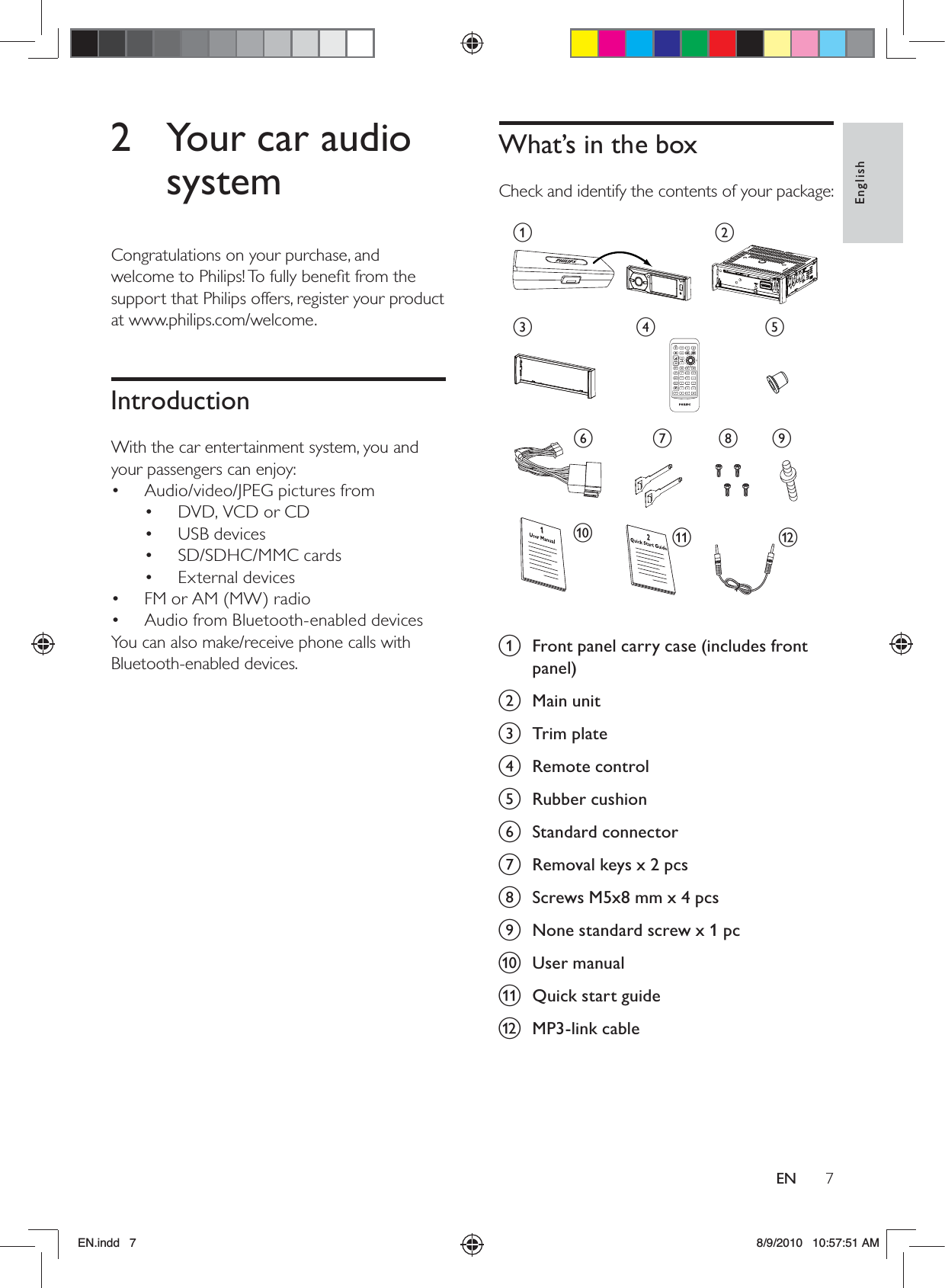 7EnglishENWhat’s in the boxCheck and identify the contents of your package: a  Front panel carry case (includes front panel)b Main unitc Trim plated Remote controle Rubber cushionf Standard connectorg  Removal keys x 2 pcsh  Screws M5x8 mm x 4 pcsi  None standard screw x 1 pcj User manualk  Quick start guidel MP3-link cableacgklhijdefb2  Your car audio systemCongratulations on your purchase, and welcome to Philips! To fully beneﬁt from the support that Philips offers, register your product at www.philips.com/welcome.IntroductionWith the car entertainment system, you and your passengers can enjoy:Audio/video/JPEG pictures from• DVD, VCD or CD• USB devices• SD/SDHC/MMC cards • External devices• FM or AM (MW) radio• Audio from Bluetooth-enabled devices• You can also make/receive phone calls with Bluetooth-enabled devices. EN.indd   7 8/9/2010   10:57:51 AM