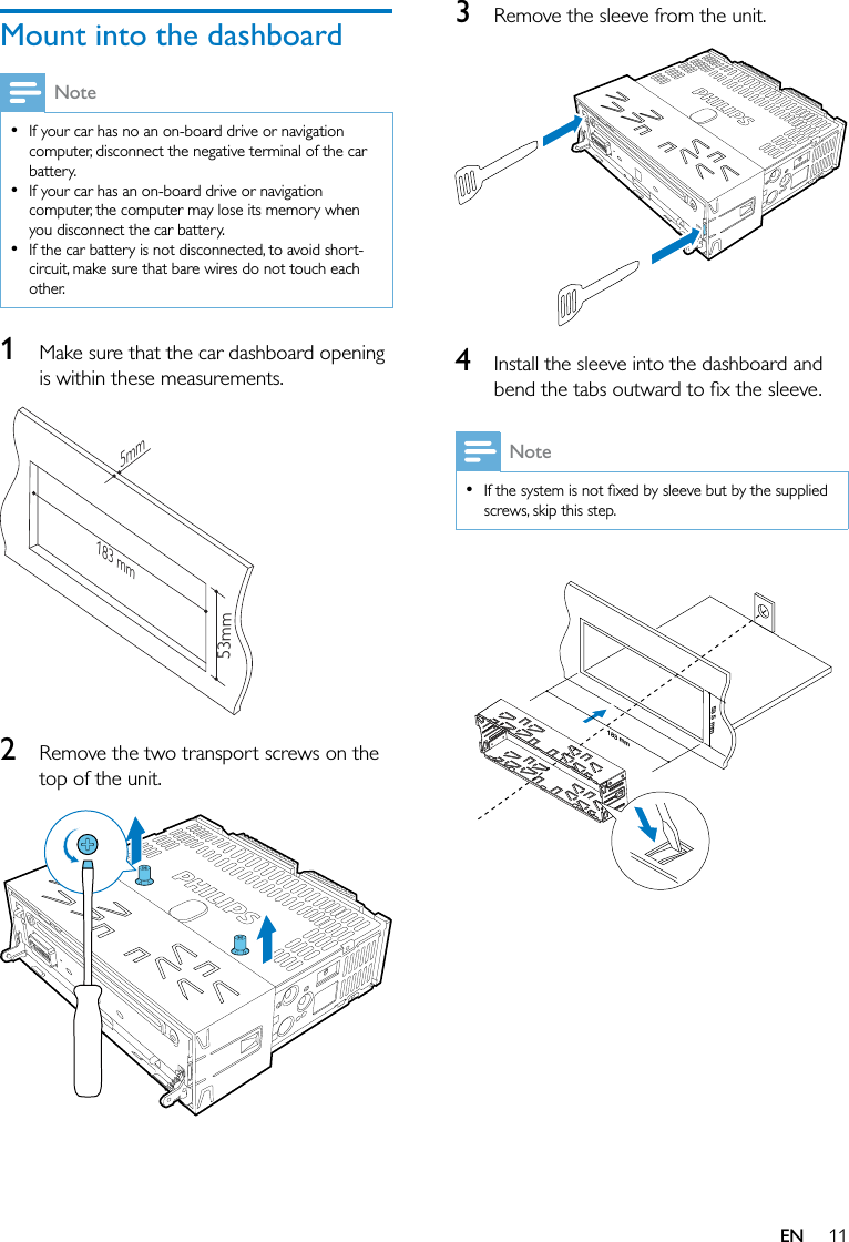 11ENMount into the dashboardNote  If your car has no an on-board drive or navigation computer, disconnect the negative terminal of the car battery.  If your car has an on-board drive or navigation computer, the computer may lose its memory when you disconnect the car battery.  If the car battery is not disconnected, to avoid short-circuit, make sure that bare wires do not touch each other.1  Make sure that the car dashboard opening is within these measurements.  2  Remove the two transport screws on the top of the unit.  183 mm53mm5mm3  Remove the sleeve from the unit.  4  Install the sleeve into the dashboard and Note  screws, skip this step.  183 mm53.5 mm