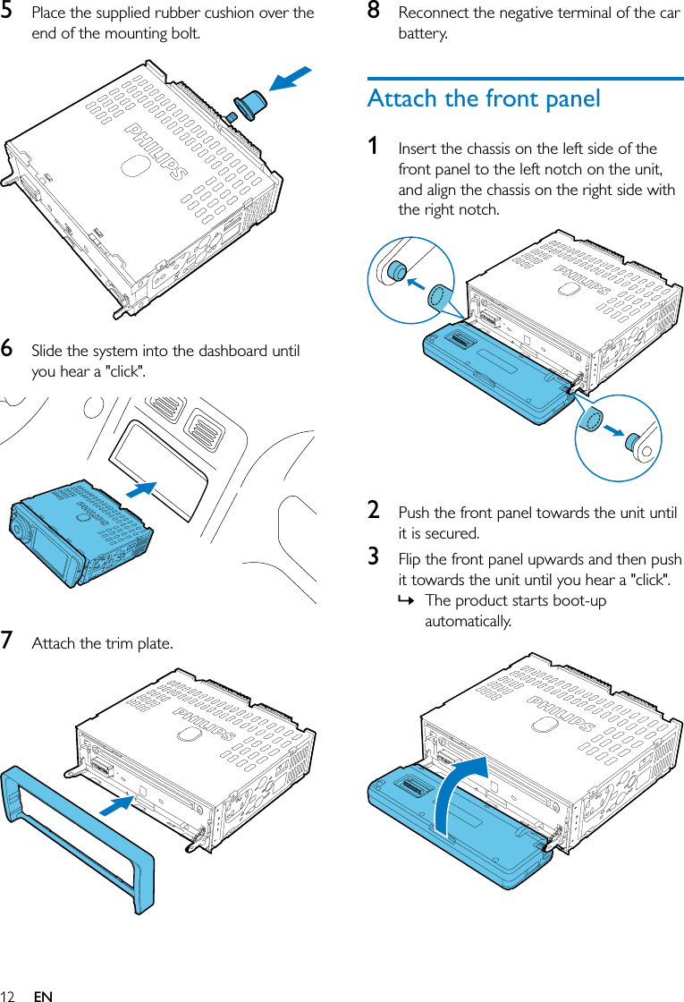 12 EN5  Place the supplied rubber cushion over the end of the mounting bolt.  6  Slide the system into the dashboard until you hear a &quot;click&quot;.  7  Attach the trim plate.  8  Reconnect the negative terminal of the car battery.Attach the front panel1  Insert the chassis on the left side of the front panel to the left notch on the unit, and align the chassis on the right side with the right notch.  2  Push the front panel towards the unit until it is secured.3  Flip the front panel upwards and then push it towards the unit until you hear a &quot;click&quot;.  » The product starts boot-up automatically.  