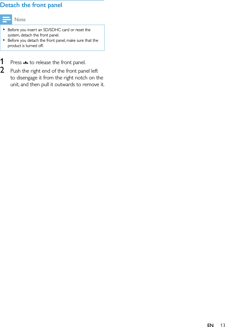 13ENDetach the front panelNote  Before you insert an SD/SDHC card or reset the system, detach the front panel.  Before you detach the front panel, make sure that the product is turned off.1  Press   to release the front panel.2  Push the right end of the front panel left to disengage it from the right notch on the unit, and then pull it outwards to remove it.