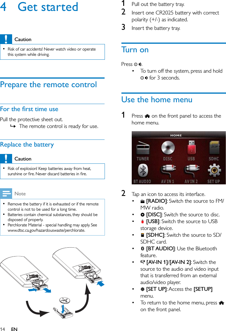 14 EN4 Get startedCaution  Risk of car accidents! Never watch video or operate this system while driving.Prepare the remote controlPull the protective sheet out. » The remote control is ready for use.Replace the batteryCaution  Risk of explosion! Keep batteries away from heat, Note  Remove the battery if it is exhausted or if the remote control is not to be used for a long time.  Batteries contain chemical substances, they should be disposed of properly.  Perchlorate Material - special handling may apply. See www.dtsc.ca.gov/hazardouswaste/perchlorate.  1  Pull out the battery tray.2  Insert one CR2025 battery with correct polarity (+/-) as indicated.3  Insert the battery tray.Turn onPress  . To turn off the system, press and hold  for 3 seconds.Use the home menu1  Press   on the front panel to access the home menu. 2  Tap an icon to access its interface.  [RADIO]: Switch the source to FM/MW radio.  [DISC]: Switch the source to disc.  [USB]: Switch the source to USB storage device.  [SDHC]: Switch the source to SD/SDHC card.  [BT AUDIO]: Use the Bluetooth feature.  [AV-IN 1]/[AV-IN 2]: Switch the source to the audio and video input that is transferred from an external audio/video player.  [SET UP]: Access the [SETUP] menu. To return to the home menu, press   on the front panel.