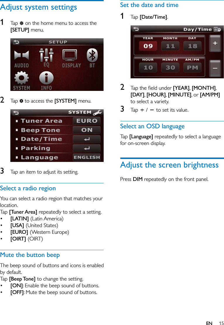 15ENAdjust system settings1  Tap   on the home menu to access the [SETUP] menu.  2  Tap   to access the [SYSTEM] menu.  3  Tap an item to adjust its setting.Select a radio regionYou can select a radio region that matches your location.Tap [Tuner Area] repeatedly to select a setting. [LATIN] (Latin America) [USA] (United States) [EURO] (Western Europe) [OIRT] (OIRT)Mute the button beepThe beep sound of buttons and icons is enabled by default.Tap [Beep Tone] to change the setting. [ON]: Enable the beep sound of buttons. [OFF]: Mute the beep sound of buttons.Set the date and time1  Tap [Date/Time].  2   [YEAR], [MONTH], [DAY], [HOUR], [MINUTE], or [AM/PM] to select a variety.3  Tap   /   to set its value.Select an OSD languageTap [Language] repeatedly to select a language for on-screen display.Adjust the screen brightnessPress DIM repeatedly on the front panel.