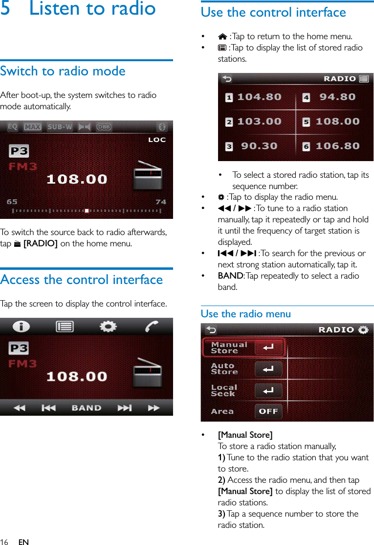 16 EN5  Listen to radioSwitch to radio modeAfter boot-up, the system switches to radio mode automatically.  To switch the source back to radio afterwards, tap   [RADIO] on the home menu.Access the control interfaceTap the screen to display the control interface.  Use the control interface  : Tap to return to the home menu.  : Tap to display the list of stored radio stations.   To select a stored radio station, tap its sequence number.  : Tap to display the radio menu.  /   : To tune to a radio station manually, tap it repeatedly or tap and hold it until the frequency of target station is displayed.  /   : To search for the previous or next strong station automatically, tap it. BAND: Tap repeatedly to select a radio band.Use the radio menu   [Manual Store]To store a radio station manually,1) Tune to the radio station that you want to store.2) Access the radio menu, and then tap [Manual Store] to display the list of stored radio stations.3) Tap a sequence number to store the radio station.