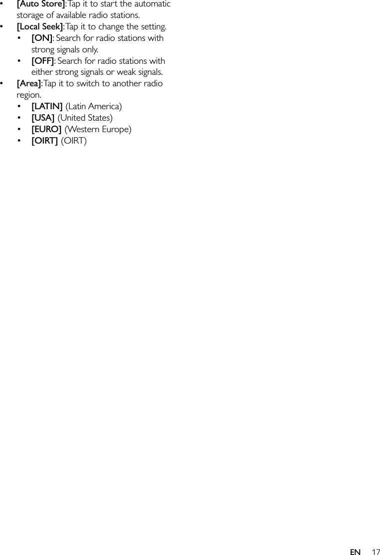 17EN [Auto Store]: Tap it to start the automatic storage of available radio stations. [Local Seek]: Tap it to change the setting. [ON]: Search for radio stations with strong signals only. [OFF]: Search for radio stations with either strong signals or weak signals. [Area]: Tap it to switch to another radio region. [LATIN] (Latin America) [USA] (United States) [EURO] (Western Europe) [OIRT] (OIRT)