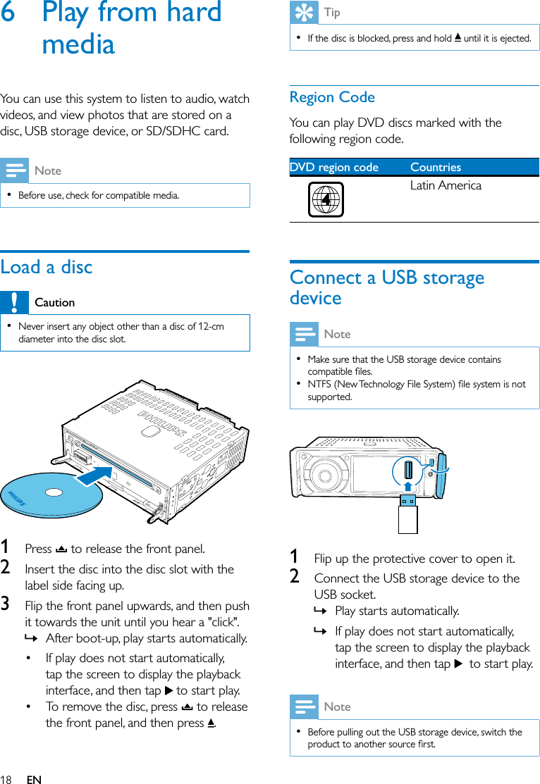 18 EN6  Play from hard mediaYou can use this system to listen to audio, watch videos, and view photos that are stored on a disc, USB storage device, or SD/SDHC card.Note  Before use, check for compatible media.Load a discCaution  Never insert any object other than a disc of 12-cm diameter into the disc slot.  1  Press   to release the front panel.2  Insert the disc into the disc slot with the label side facing up.3  Flip the front panel upwards, and then push it towards the unit until you hear a &quot;click&quot;.  » After boot-up, play starts automatically.  If play does not start automatically, tap the screen to display the playback interface, and then tap   to start play. To remove the disc, press   to release the front panel, and then press  .Tip  If the disc is blocked, press and hold   until it is ejected.Region CodeYou can play DVD discs marked with the following region code.DVD region code Countries Latin AmericaConnect a USB storage deviceNote  Make sure that the USB storage device contains   supported.  1  Flip up the protective cover to open it.2  Connect the USB storage device to the USB socket. » Play starts automatically. » If play does not start automatically, tap the screen to display the playback interface, and then tap    to start play.Note  Before pulling out the USB storage device, switch the 
