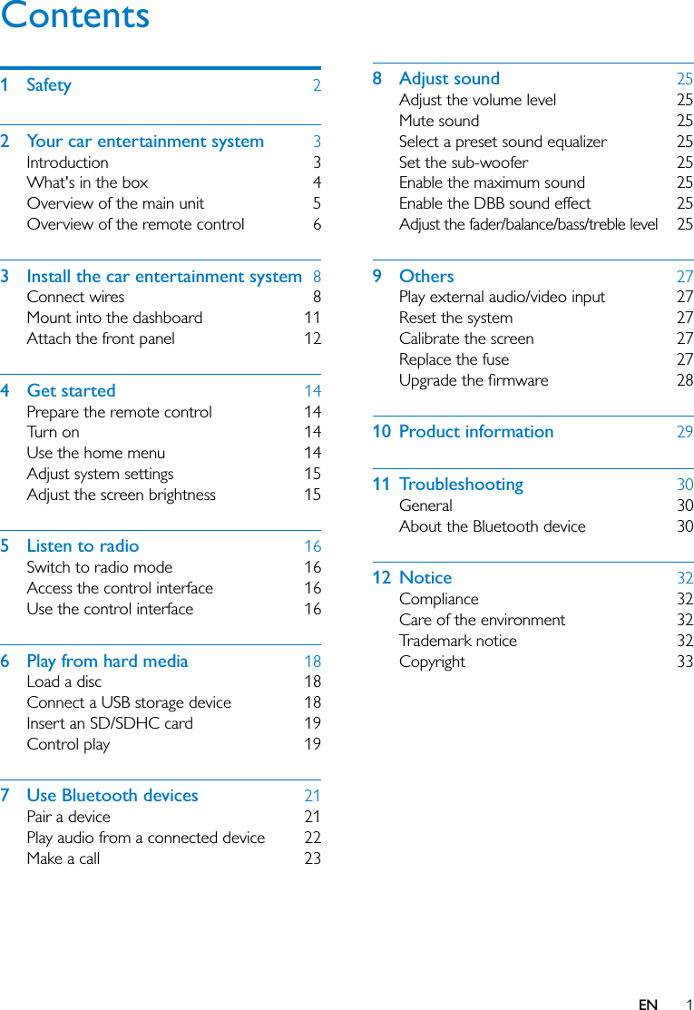 1ENContents1 Safety  22  Your car entertainment system  3Introduction 3What&apos;s in the box  4Overview of the main unit  5Overview of the remote control  63  Install the car entertainment system  8Connect wires  8Mount into the dashboard  11Attach the front panel  124 Get started  14Prepare the remote control  14Turn on  14Use the home menu  14Adjust system settings  15Adjust the screen brightness  155  Listen to radio  16Switch to radio mode  16Access the control interface  16Use the control interface  166  Play from hard media  18Load a disc  18Connect a USB storage device  18Insert an SD/SDHC card  19Control play  197  Use Bluetooth devices  21Pair a device  21Play audio from a connected device  22Make a call  238 Adjust sound  25Adjust the volume level  25Mute sound  25Select a preset sound equalizer  25Set the sub-woofer  25Enable the maximum sound  25Enable the DBB sound effect  25Adjust the fader/balance/bass/treble level  259 Others  27Play external audio/video input  27Reset the system  27Calibrate the screen  27Replace the fuse  27 10 Product information  2911 Troubleshooting  30General 30About the Bluetooth device  3012 Notice  32Compliance 32Care of the environment  32Trademark notice  32Copyright 33