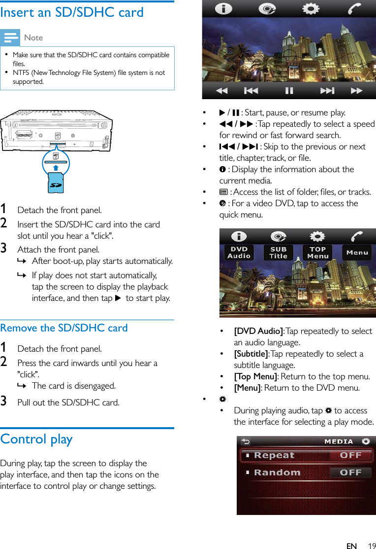 19ENInsert an SD/SDHC cardNote  Make sure that the SD/SDHC card contains compatible   supported. 1  Detach the front panel.2  Insert the SD/SDHC card into the card slot until you hear a &quot;click&quot;.3  Attach the front panel. » After boot-up, play starts automatically. » If play does not start automatically, tap the screen to display the playback interface, and then tap    to start play.Remove the SD/SDHC card1  Detach the front panel.2  Press the card inwards until you hear a &quot;click&quot;.  » The card is disengaged.3  Pull out the SD/SDHC card.Control playDuring play, tap the screen to display the play interface, and then tap the icons on the interface to control play or change settings.    /   : Start, pause, or resume play.  /   : Tap repeatedly to select a speed for rewind or fast forward search.  /   : Skip to the previous or next   : Display the information about the current media.   : For a video DVD, tap to access the quick menu.   [DVD Audio]: Tap repeatedly to select an audio language. [Subtitle]: Tap repeatedly to select a subtitle language. [Top Menu]: Return to the top menu. [Menu]: Return to the DVD menu. During playing audio, tap   to access the interface for selecting a play mode.  