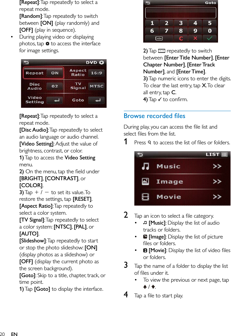 20 EN[Repeat]: Tap repeatedly to select a repeat mode.[Random]: Tap repeatedly to switch between [ON] (play randomly) and [OFF] (play in sequence). During playing video or displaying photos, tap   to access the interface for image settings.  [Repeat]: Tap repeatedly to select a repeat mode.[Disc Audio]: Tap repeatedly to select an audio language or audio channel.[Video Setting]: Adjust the value of brightness, contrast, or color.1) Tap to access the Video Setting menu. 2)[BRIGHT], [CONTRAST], or [COLOR]. 3) Tap   /   to set its value. To restore the settings, tap [RESET].[Aspect Ratio]: Tap repeatedly to select a color system.[TV Signal]: Tap repeatedly to select a color system: [NTSC], [PAL], or [AUTO].[Slideshow]: Tap repeatedly to start or stop the photo slideshow: [ON] (display photos as a slideshow) or [OFF] (display the current photo as the screen background).[Goto]: Skip to a title, chapter, track, or time point.1) Tap  [Goto] to display the interface.  2) Tap   repeatedly to switch between [Enter Title Number], [Enter Chapter Number], [Enter Track Number], and [Enter Time].3) Tap numeric icons to enter the digits. To clear the last entry, tap X. To  clear all entry, tap C.4) Tap  1  Press    2    [Music]: Display the list of audio tracks or folders.  [Image]: Display the list of picture   [Movie]or folders.3  Tap the name of a folder to display the list  To view the previous or next page, tap  /  .4  