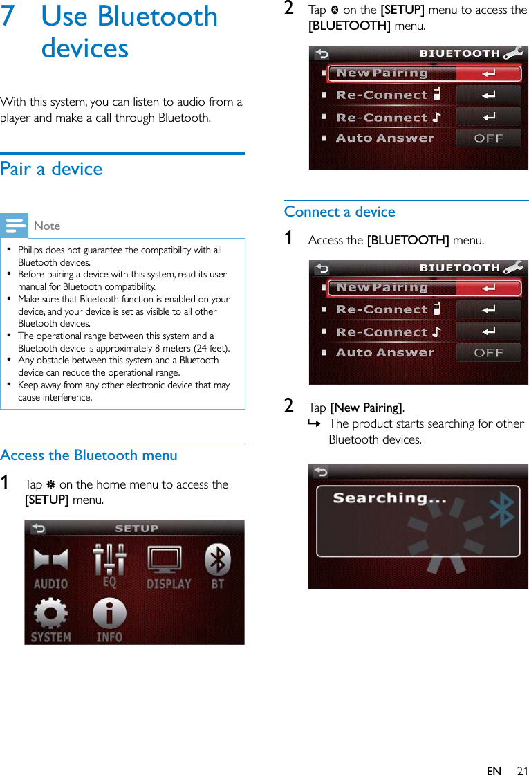 21EN7 Use Bluetooth devicesWith this system, you can listen to audio from a player and make a call through Bluetooth.Pair a deviceNote  Philips does not guarantee the compatibility with all Bluetooth devices.  Before pairing a device with this system, read its user manual for Bluetooth compatibility.  Make sure that Bluetooth function is enabled on your device, and your device is set as visible to all other Bluetooth devices.  The operational range between this system and a Bluetooth device is approximately 8 meters (24 feet).  Any obstacle between this system and a Bluetooth device can reduce the operational range.  Keep away from any other electronic device that may cause interference.Access the Bluetooth menu1  Tap   on the home menu to access the [SETUP] menu.  2  Tap   on the [SETUP] menu to access the [BLUETOOTH] menu.  Connect a device1  Access the [BLUETOOTH] menu.  2  Tap [New Pairing]. » The product starts searching for other Bluetooth devices. 