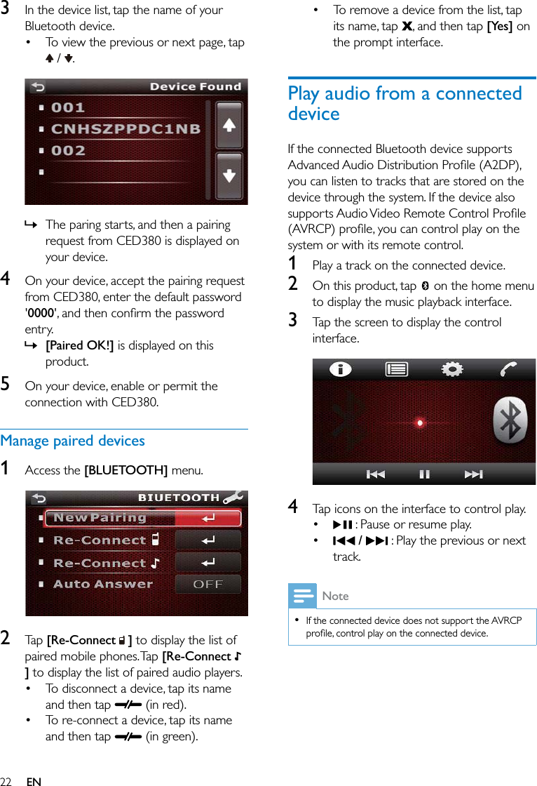 22 EN3  In the device list, tap the name of your Bluetooth device. To view the previous or next page, tap  /  .  » The paring starts, and then a pairing request from CED380 is displayed on your device.4  On your device, accept the pairing request from CED380, enter the default password &apos;0000entry. » [Paired OK!] is displayed on this product.5  On your device, enable or permit the connection with CED380.Manage paired devices1  Access the [BLUETOOTH] menu.  2  Tap [Re-Connect   ] to display the list of paired mobile phones. Tap [Re-Connect   ] to display the list of paired audio players. To disconnect a device, tap its name and then tap   (in red). To re-connect a device, tap its name and then tap   (in green). To remove a device from the list, tap its name, tap  , and then tap [Yes] on the prompt interface.Play audio from a connected deviceIf the connected Bluetooth device supports you can listen to tracks that are stored on the device through the system. If the device also system or with its remote control.1  Play a track on the connected device.2  On this product, tap   on the home menu to display the music playback interface.3  Tap the screen to display the control interface.  4  Tap icons on the interface to control play.  : Pause or resume play.  /   : Play the previous or next track.Note  If the connected device does not support the AVRCP 