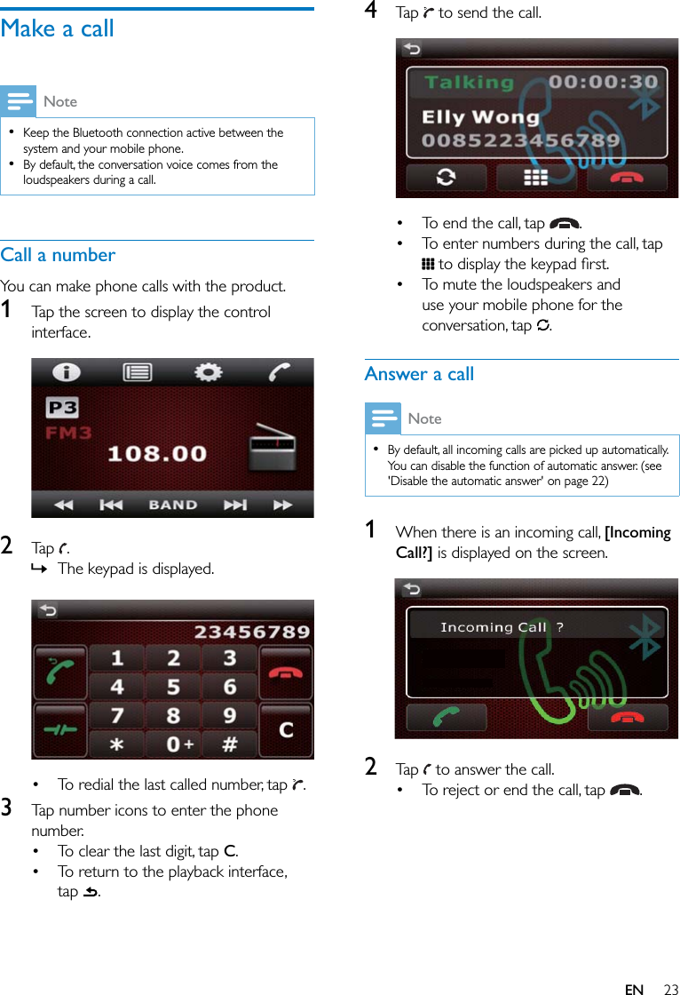 23ENMake a callNote  Keep the Bluetooth connection active between the system and your mobile phone.  By default, the conversation voice comes from the loudspeakers during a call.Call a numberYou can make phone calls with the product.1  Tap the screen to display the control interface. 2  Tap  . » The keypad is displayed.   To redial the last called number, tap  .3  Tap number icons to enter the phone number. To clear the last digit, tap C. To return to the playback interface, tap  .4  Tap   to send the call.   To end the call, tap  . To enter numbers during the call, tap  To mute the loudspeakers and use your mobile phone for the conversation, tap  .Answer a callNote  By default, all incoming calls are picked up automatically. You can disable the function of automatic answer. (see &apos;Disable the automatic answer&apos; on page 22)1  When there is an incoming call, [Incoming Call?] is displayed on the screen.   2  Tap   to answer the call. To reject or end the call, tap  .