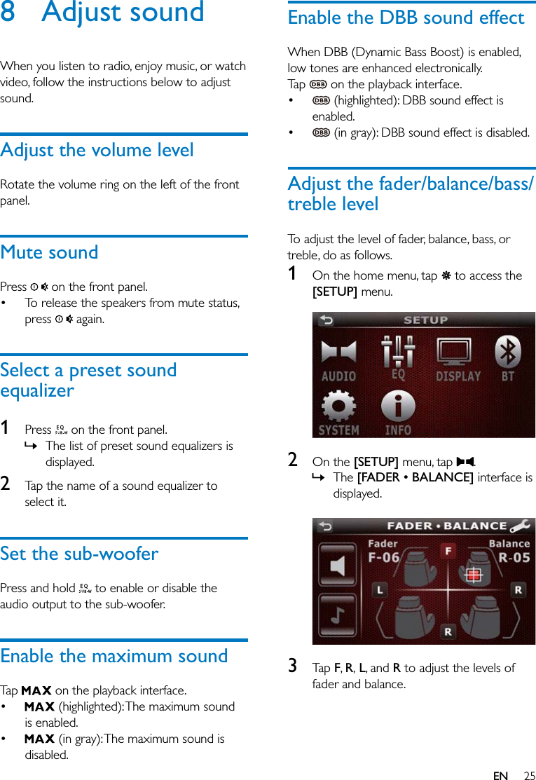25EN8 Adjust soundWhen you listen to radio, enjoy music, or watch video, follow the instructions below to adjust sound.Adjust the volume levelRotate the volume ring on the left of the front panel.Mute soundPress   on the front panel. To release the speakers from mute status, press   again.Select a preset sound equalizer1  Press   on the front panel. » The list of preset sound equalizers is displayed.2  Tap the name of a sound equalizer to select it.Set the sub-wooferPress and hold   to enable or disable the audio output to the sub-woofer.Enable the maximum soundTap   on the playback interface.  (highlighted): The maximum sound is enabled.  (in gray): The maximum sound is disabled.Enable the DBB sound effectWhen DBB (Dynamic Bass Boost) is enabled, low tones are enhanced electronically.Tap   on the playback interface.  (highlighted): DBB sound effect is enabled.  (in gray): DBB sound effect is disabled.Adjust the fader/balance/bass/treble levelTo adjust the level of fader, balance, bass, or treble, do as follows.1  On the home menu, tap   to access the [SETUP] menu.  2  On the [SETUP] menu, tap  . » The &quot; interface is displayed.  3  Tap F, R, L, and R to adjust the levels of fader and balance.