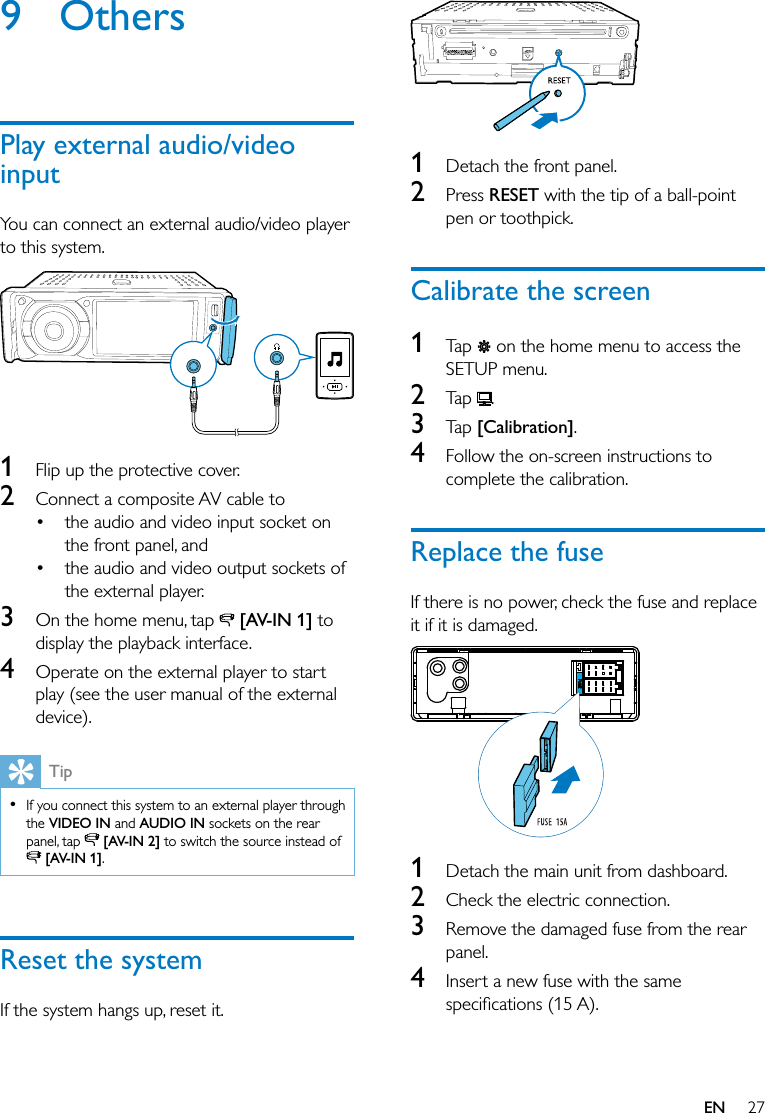 27EN9 OthersPlay external audio/video inputYou can connect an external audio/video player to this system.  1  Flip up the protective cover.2  Connect a composite AV cable to the audio and video input socket on the front panel, and the audio and video output sockets of the external player. 3  On the home menu, tap   [AV-IN 1] to display the playback interface.4  Operate on the external player to start play (see the user manual of the external device).Tip  If you connect this system to an external player through the VIDEO IN and AUDIO IN sockets on the rear panel, tap   [AV-IN 2] to switch the source instead of  [AV-IN 1].Reset the systemIf the system hangs up, reset it.  1  Detach the front panel.2  Press RESET with the tip of a ball-point pen or toothpick.Calibrate the screen1  Tap   on the home menu to access the SETUP menu.2  Tap  .3  Tap [Calibration].4  Follow the on-screen instructions to complete the calibration.Replace the fuseIf there is no power, check the fuse and replace it if it is damaged.  1  Detach the main unit from dashboard.2  Check the electric connection.3  Remove the damaged fuse from the rear panel.4  Insert a new fuse with the same 