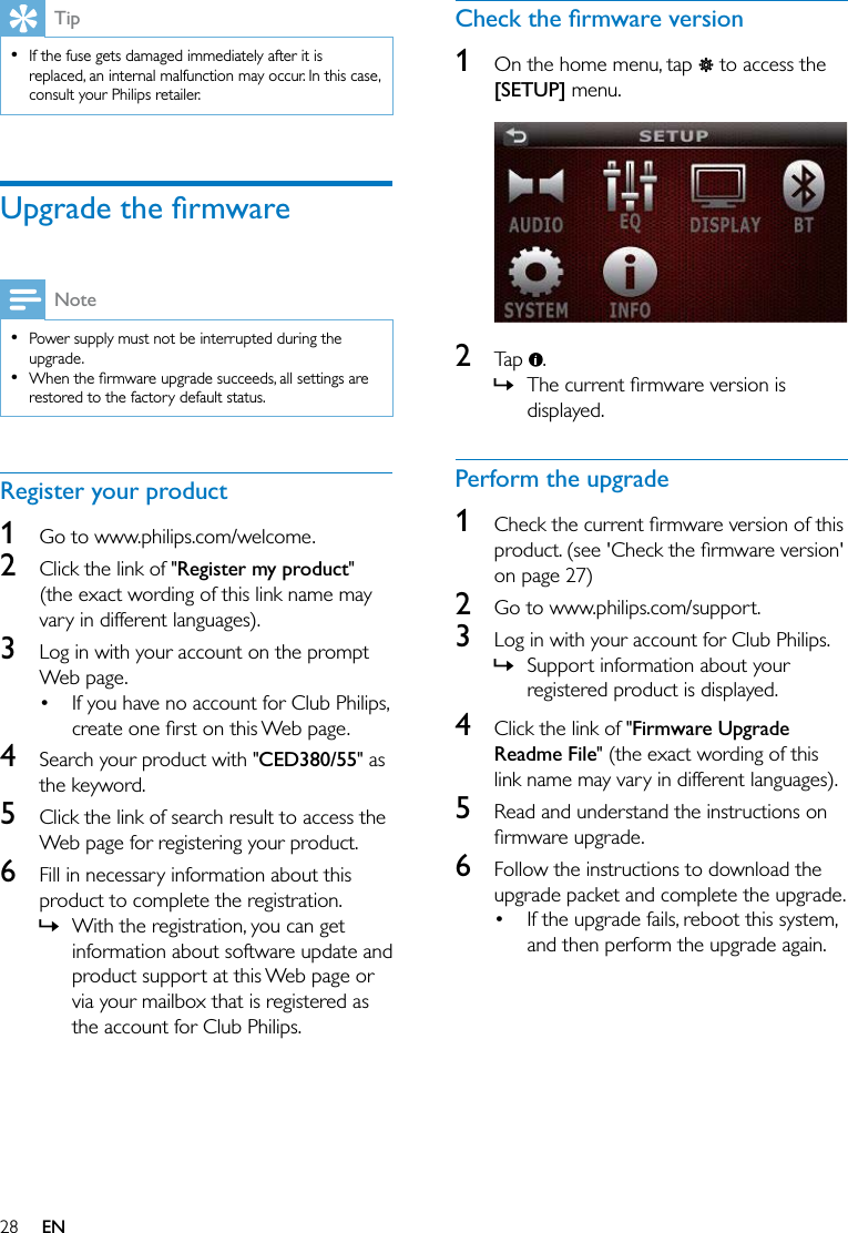 28 ENTip  If the fuse gets damaged immediately after it is replaced, an internal malfunction may occur. In this case, consult your Philips retailer.%&amp;&amp;Note  Power supply must not be interrupted during the upgrade.   restored to the factory default status.Register your product1  Go to www.philips.com/welcome.2  Click the link of &quot;Register my product&quot; (the exact wording of this link name may vary in different languages).3  Log in with your account on the prompt Web page. If you have no account for Club Philips, 4  Search your product with &quot;CED380/55&quot; as the keyword.5  Click the link of search result to access the Web page for registering your product.6  Fill in necessary information about this product to complete the registration. » With the registration, you can get information about software update and product support at this Web page or via your mailbox that is registered as the account for Club Philips.(&amp;*1  On the home menu, tap   to access the [SETUP] menu.  2  Tap  . » displayed.Perform the upgrade1  on page 27)2  Go to www.philips.com/support.3  Log in with your account for Club Philips. » Support information about your registered product is displayed.4  Click the link of &quot;Firmware Upgrade Readme File&quot; (the exact wording of this link name may vary in different languages).5  Read and understand the instructions on 6  Follow the instructions to download the upgrade packet and complete the upgrade. If the upgrade fails, reboot this system, and then perform the upgrade again.
