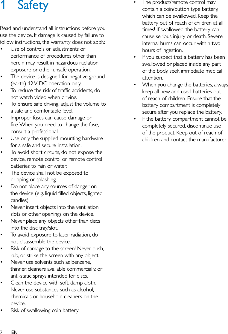 2EN1 SafetyRead and understand all instructions before you use the device. If damage is caused by failure to follow instructions, the warranty does not apply. Use of controls or adjustments or performance of procedures other than herein may result in hazardous radiation exposure or other unsafe operation. The device is designed for negative ground (earth) 12 V DC operation only. not watch video when driving. To ensure safe driving, adjust the volume to a safe and comfortable level. Improper fuses can cause damage or consult a professional. Use only the supplied mounting hardware for a safe and secure installation. To avoid short circuits, do not expose the device, remote control or remote control batteries to rain or water. The device shall not be exposed to dripping or splashing. Do not place any sources of danger on candles). Never insert objects into the ventilation slots or other openings on the device. Never place any objects other than discs into the disc tray/slot. To avoid exposure to laser radiation, do not disassemble the device. Risk of damage to the screen! Never push, rub, or strike the screen with any object. Never use solvents such as benzene, thinner, cleaners available commercially, or anti-static sprays intended for discs. Clean the device with soft, damp cloth. Never use substances such as alcohol, chemicals or household cleaners on the device. Risk of swallowing coin battery!  The product/remote control may contain a coin/button type battery, which can be swallowed. Keep the battery out of reach of children at all times! If swallowed, the battery can cause serious injury or death. Severe internal burns can occur within two hours of ingestion. If you suspect that a battery has been swallowed or placed inside any part of the body, seek immediate medical attention. When you change the batteries, always keep all new and used batteries out of reach of children. Ensure that the battery compartment is completely secure after you replace the battery. If the battery compartment cannot be completely secured, discontinue use of the product. Keep out of reach of children and contact the manufacturer.