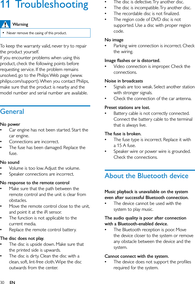 30 EN11 TroubleshootingWarning  Never remove the casing of this product.To keep the warranty valid, never try to repair the product yourself. If you encounter problems when using this product, check the following points before requesting service. If the problem remains unsolved, go to the Philips Web page (www.philips.com/support). When you contact Philips, make sure that the product is nearby and the model number and serial number are available.GeneralNo power  Car engine has not been started. Start the car engine. Connections are incorrect. The fuse has been damaged. Replace the fuse.No sound Volume is too low. Adjust the volume. Speaker connections are incorrect.No response to the remote control Make sure that the path between the remote control and the unit is clear from obstacles. Move the remote control close to the unit, and point it at the iR sensor. The function is not applicable to the current media. Replace the remote control battery.The disc does not play. The disc is upside down. Make sure that the printed side is upwards. The disc is dirty. Clean the disc with a clean, soft, lint-free cloth. Wipe the disc outwards from the center. The disc is defective. Try another disc. The disc is incompatible. Try another disc.  The region code of DVD disc is not supported. Use a disc with proper region code.No image Parking wire connection is incorrect. Check the wiring.,&amp;%:&amp;; Video connection is improper. Check the connections.Noise in broadcasts Signals are too weak. Select another station with stronger signals. Check the connection of the car antenna.Preset stations are lost. Battery cable is not correctly connected. Connect the battery cable to the terminal that is always live.The fuse is broken. The fuse type is incorrect. Replace it with a 15 A fuse. Speaker wire or power wire is grounded. Check the connections.About the Bluetooth deviceMusic playback is unavailable on the system even after successful Bluetooth connection. The device cannot be used with the system to play music. The audio quality is poor after connection with a Bluetooth-enabled device. The Bluetooth reception is poor. Move the device closer to the system or remove any obstacle between the device and the system.Cannot connect with the system. required for the system. 