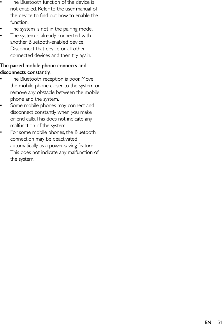 31EN The Bluetooth function of the device is not enabled. Refer to the user manual of function. The system is not in the pairing mode.  The system is already connected with another Bluetooth-enabled device. Disconnect that device or all other connected devices and then try again.The paired mobile phone connects and disconnects constantly. The Bluetooth reception is poor. Move the mobile phone closer to the system or remove any obstacle between the mobile phone and the system. Some mobile phones may connect and disconnect constantly when you make or end calls. This does not indicate any malfunction of the system. For some mobile phones, the Bluetooth connection may be deactivated automatically as a power-saving feature. This does not indicate any malfunction of the system.