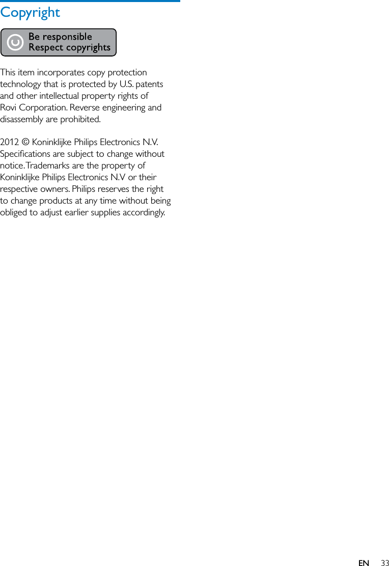 33CopyrightThis item incorporates copy protection technology that is protected by U.S. patents and other intellectual property rights of Rovi Corporation. Reverse engineering and disassembly are prohibited. 2012 © Koninklijke Philips Electronics N.V. notice. Trademarks are the property of Koninklijke Philips Electronics N.V or their respective owners. Philips reserves the right to change products at any time without being obliged to adjust earlier supplies accordingly.EN