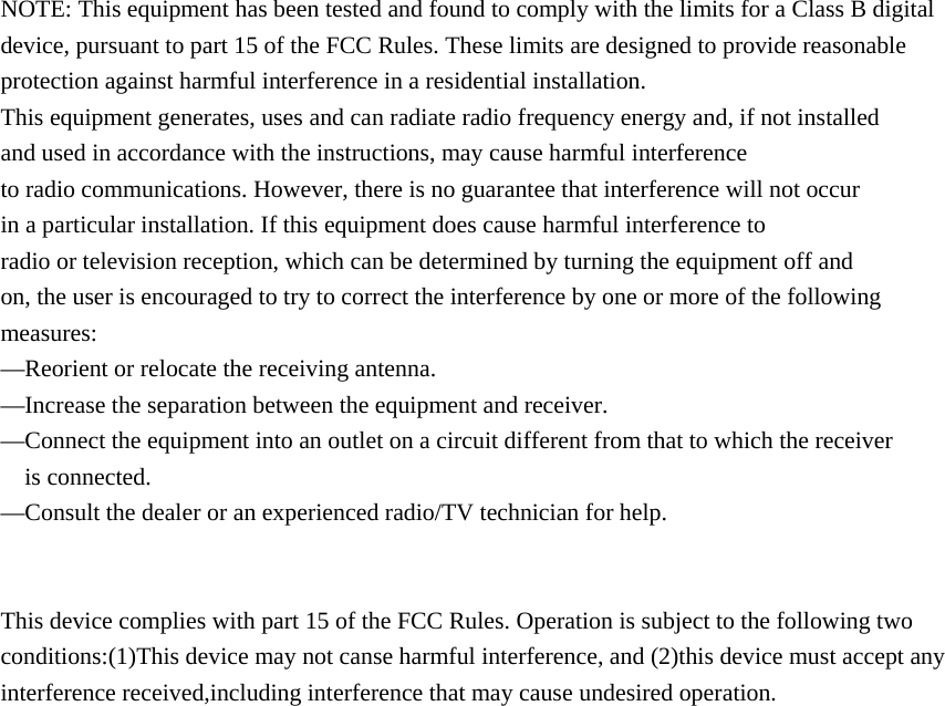 NOTE: This equipment has been tested and found to comply with the limits for a Class B digital device, pursuant to part 15 of the FCC Rules. These limits are designed to provide reasonable protection against harmful interference in a residential installation. This equipment generates, uses and can radiate radio frequency energy and, if not installed and used in accordance with the instructions, may cause harmful interference to radio communications. However, there is no guarantee that interference will not occur in a particular installation. If this equipment does cause harmful interference to radio or television reception, which can be determined by turning the equipment off and on, the user is encouraged to try to correct the interference by one or more of the following measures: —Reorient or relocate the receiving antenna. —Increase the separation between the equipment and receiver. —Connect the equipment into an outlet on a circuit different from that to which the receiver is connected. —Consult the dealer or an experienced radio/TV technician for help.   This device complies with part 15 of the FCC Rules. Operation is subject to the following two conditions:(1)This device may not canse harmful interference, and (2)this device must accept any interference received,including interference that may cause undesired operation.   