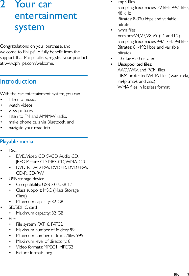3EN2 Your car entertainment systemCongratulations on your purchase, and support that Philips offers, register your product at www.philips.com/welcome.IntroductionWith the car entertainment system, you can listen to music, watch videos, view pictures, listen to FM and AM/MW radio, make phone calls via Bluetooth, and navigate your road trip.Playable media Disc DVD, Video CD, SVCD, Audio CD, JPEG Picture CD, MP3-CD, WMA-CD DVD-R, DVD-RW, DVD+R, DVD+RW, CD-R, CD-RW USB storage device Compatibility: USB 2.0, USB 1.1 Class support: MSC (Mass Storage Class) Maximum capacity: 32 GB SD/SDHC card Maximum capacity: 32 GB Files File system: FAT16, FAT32 Maximum number of folders: 99  Maximum level of directory: 8 Video formats: MPEG1, MPEG2 Picture format: .jpeg Sampling frequencies: 32 kHz, 44.1 kHz, 48 kHzBitrates: 8-320 kbps and variable bitrates Versions: V4, V7, V8, V9  (L1  and  L2)Sampling frequencies: 44.1 kHz, 48 kHzBitrates: 64-192 kbps and variable bitrates ID3 tag V2.0 or later .m4p, .mp4, and .aac)