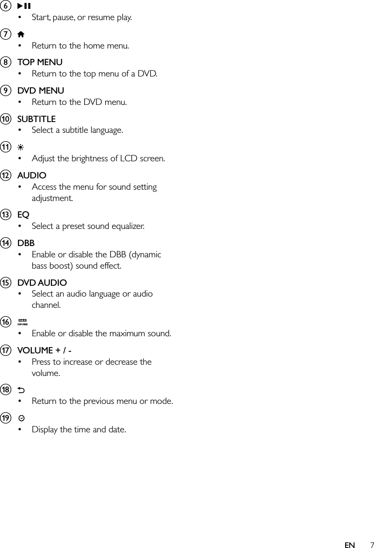 7ENf  Start, pause, or resume play.g  Return to the home menu.h  TOP MENU Return to the top menu of a DVD.i  DVD MENU Return to the DVD menu.j  SUBTITLE Select a subtitle language.k  Adjust the brightness of LCD screen.l  AUDIO Access the menu for sound setting adjustment.m  EQ Select a preset sound equalizer.n  DBB Enable or disable the DBB (dynamic bass boost) sound effect.o  DVD AUDIO Select an audio language or audio channel.p  Enable or disable the maximum sound.q  VOLUME + / - Press to increase or decrease the volume.r  Return to the previous menu or mode.s  Display the time and date.