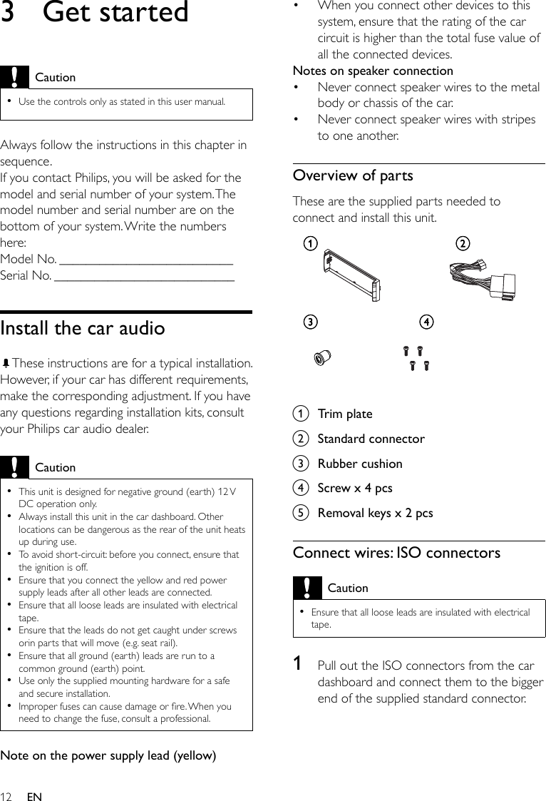 12When you connect other devices to this system, ensure that the rating of the car circuit is higher than the total fuse value of all the connected devices.Notes on speaker connectionNever connect speaker wires to the metal body or chassis of the car.Never connect speaker wires with stripes to one another.Overview of partsThese are the supplied parts needed to connect and install this unit.  a  Trim plateb  Standard connectorc  Rubber cushiond  Screw x 4 pcs e  Removal keys x 2 pcsConnect wires: ISO connectorsCautionEnsure that all loose leads are insulated with electrical tape.•1  Pull out the ISO connectors from the car dashboard and connect them to the bigger end of the supplied standard connector.•••ac dbac db3  Get startedCautionUse the controls only as stated in this user manual.•Always follow the instructions in this chapter in sequence.If you contact Philips, you will be asked for the model and serial number of your system. The model number and serial number are on the bottom of your system. Write the numbers here: Model No. __________________________Serial No. ___________________________Install the car audioThese instructions are for a typical installation. However, if your car has different requirements, make the corresponding adjustment. If you have any questions regarding installation kits, consult your Philips car audio dealer.CautionThis unit is designed for negative ground (earth) 12 V DC operation only.Always install this unit in the car dashboard. Other locations can be dangerous as the rear of the unit heats up during use.To avoid short-circuit: before you connect, ensure that the ignition is off.Ensure that you connect the yellow and red power supply leads after all other leads are connected.Ensure that all loose leads are insulated with electrical tape.Ensure that the leads do not get caught under screws orin parts that will move (e.g. seat rail).Ensure that all ground (earth) leads are run to a common ground (earth) point.Use only the supplied mounting hardware for a safe and secure installation.Improper fuses can cause damage or re. When you need to change the fuse, consult a professional.•••••••••Note on the power supply lead (yellow)EN