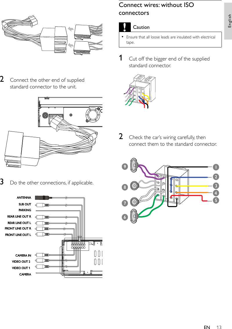 13Connect wires: without ISO connectorsCautionEnsure that all loose leads are insulated with electrical tape.•1  Cut off the bigger end of the supplied standard connector.  2  Check the car’s wiring carefully, then connect them to the standard connector. 132456789132456789 2  Connect the other end of supplied standard connector to the unit.  3  Do the other connections, if applicable. FRONT LINE OUT LFRONT LINE OUT RREAR LINE OUT LREAR LINE OUT RPARKINGSUB OUTANTENNACAMERAVIDEO OUT 1 VIDEO OUT 2 CAMERA INFRONT LINE OUT LFRONT LINE OUT RREAR LINE OUT LREAR LINE OUT RPARKINGSUB OUTANTENNACAMERAVIDEO OUT 1 VIDEO OUT 2 CAMERA INEnglishEN