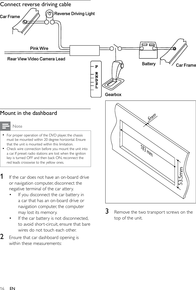 16  3  Remove the two transport screws on the top of the unit.183 mm53.5mm5mm183 mm53.5mm5mmConnect reverse driving cable  Mount in the dashboardNoteFor proper operation of the DVD player, the chassis must be mounted within 20 degree horizontal. Ensure that the unit is mounted within this limitation.Check wire connection before you mount the unit into a car. If preset radio stations are lost when the ignition key is turned OFF and then back ON, reconnect the red leads crosswise to the yellow ones.••1  If the car does not have an on-board drive or navigation computer, disconnect the negative terminal of the car attery. If you disconnect the car battery in a car that has an on-board drive or navigation computer, the computer may lost its memory. If the car battery is not disconnected, to avoid short-circuit, ensure that bare wires do not touch each other.2  Ensure that car dashboard opening is within these measurements:••EN
