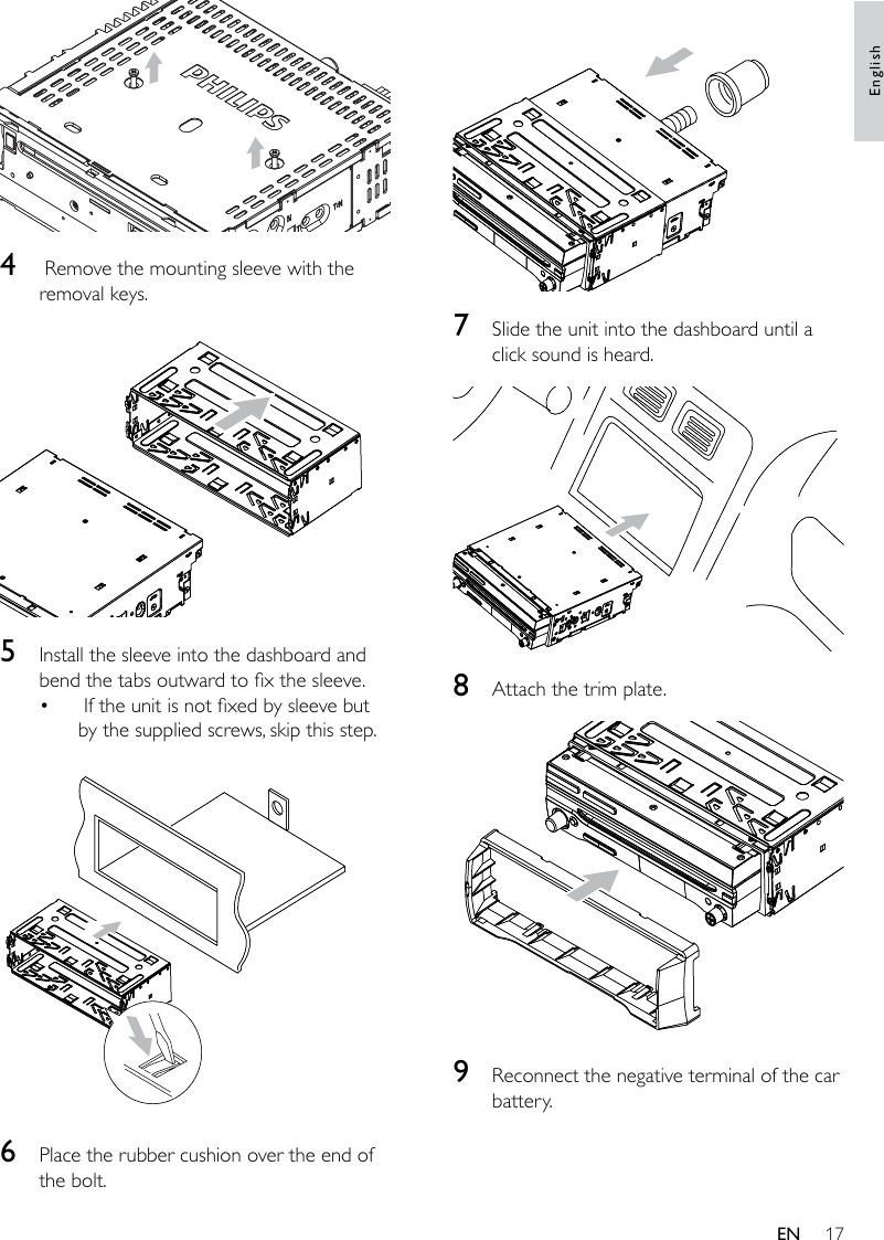 17  7  Slide the unit into the dashboard until a click sound is heard.  8  Attach the trim plate.  9  Reconnect the negative terminal of the car battery.  4   Remove the mounting sleeve with the removal keys.  5  Install the sleeve into the dashboard and bend the tabs outward to x the sleeve. If the unit is not xed by sleeve but by the supplied screws, skip this step.  6  Place the rubber cushion over the end of the bolt.•EnglishEN