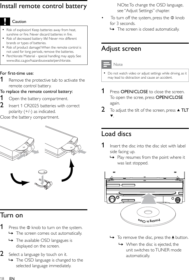 18NOte: To change the OSD language, see “Adjust Settings” chapter. To turn off the system, press the   knob for 3 seconds. The screen is closed automatically.Adjust screenNoteDo not watch video or adjust settings while driving, as it may lead to distraction and cause an accident. •1  Press OPEN/CLOSE to close the screen. To open the scree, press OPEN/CLOSE again.2  To adjust the tilt of the screen, press   TLT .Load discs1  Insert the disc into the disc slot with label side facing up.Play resumes from the point where it was last stopped.   To remove the disc, press the   button.When the disc is ejected, the unit switches to TUNER mode automatically.•»»»»Printing in ChinaPrinting in ChinaPrinting in ChinaPrinting in ChinaInstall remote control batteryCautionRisk of explosion! Keep batteries away from heat, sunshine or re. Never discard batteries in re.Risk of decreased battery life! Never mix different brands or types of batteries.Risk of product damage! When the remote control is not used for long periods, remove the batteries.Perchlorate Material - special handling may apply. See www.dtsc.ca.gov/hazardouswaste/perchlorate.••••Forrst-timeuse:1  Remove the protective tab to activate the remote control battery.To replace the remote control battery: 1  Open the battery compartment.2  Insert 1 CR2025 batteries with correct polarity (+/-) as indicated.Close the battery compartment.  Turn on1  Press the   knob to turn on the system.The screen comes out automatically.The available OSD langagues is displayed on the screen.2  Select a language by touch on it.The OSD language is changed to the selected language immediately.»»»EN