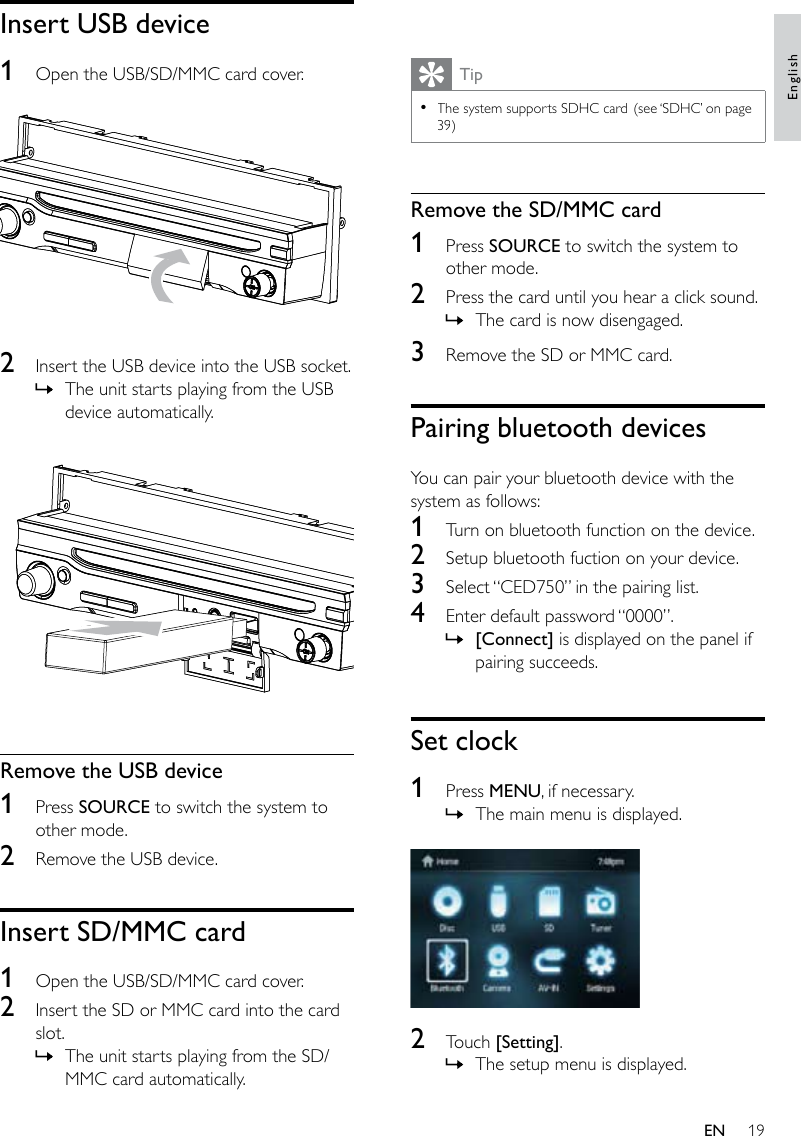 19 TipThe system supports SDHC card. (see ‘SDHC’ on page 39)•Remove the SD/MMC card1  Press SOURCE to switch the system to other mode.2  Press the card until you hear a click sound. The card is now disengaged.3  Remove the SD or MMC card.Pairing bluetooth devicesYou can pair your bluetooth device with the system as follows:1  Turn on bluetooth function on the device.2  Setup bluetooth fuction on your device.3  Select “CED750” in the pairing list.4  Enter default password “0000”.[Connect] is displayed on the panel if pairing succeeds.Set clock1  Press MENU, if necessary.The main menu is displayed.  2  Touch [Setting].The setup menu is displayed.»»»»Insert USB device1  Open the USB/SD/MMC card cover.  2  Insert the USB device into the USB socket.The unit starts playing from the USB device automatically.  Remove the USB device1  Press SOURCE to switch the system to other mode.2  Remove the USB device.Insert SD/MMC card1  Open the USB/SD/MMC card cover.2  Insert the SD or MMC card into the card slot.The unit starts playing from the SD/MMC card automatically.»»EnglishEN