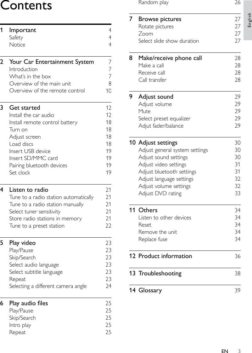 3Random play    267  Browse pictures    27Rotate pictures    27Zoom    27Select slide show duration    278  Make/receive phone call    28Make a call    28Receive call    28Call transfer    289  Adjust sound    29Adjust volume    29Mute    29Select preset equalizer    29Adjut fader/balance    2910  Adjust settings    30Adjust general system settings    30Adjust sound settings    30Adjust video settings    31Adjust bluetooth settings    31Adjust language settings    32Adjust volume settings    32Adjust DVD rating    3311  Others    34Listen to other devices    34Reset    34Remove the unit    34Replace fuse    3412  Product information    3613  Troubleshooting    3814  Glossary    39Contents1  Important    4Safety    4Notice    42  Your Car Entertainment System    7Introduction    7What’s in the box    7Overview of the main unit    8Overview of the remote control    103  Get started    12Install the car audio    12Install remote control battery    18Turn on    18Adjust screen    18Load discs    18Insert USB device    19Insert SD/MMC card    19Pairing bluetooth devices    19Set clock    194  Listen to radio    21Tune to a radio station automatically    21Tune to a radio station manually    21Select tuner sensitivity    21Store radio stations in memory    21Tune to a preset station    225  Play video    23Play/Pause    23Skip/Search    23Select audio language    23Select subtitle language    23Repeat    23Selecting a different camera angle    246 Playaudioles  25Play/Pause    25Skip/Search    25Intro play    25Repeat    25EnglishEN