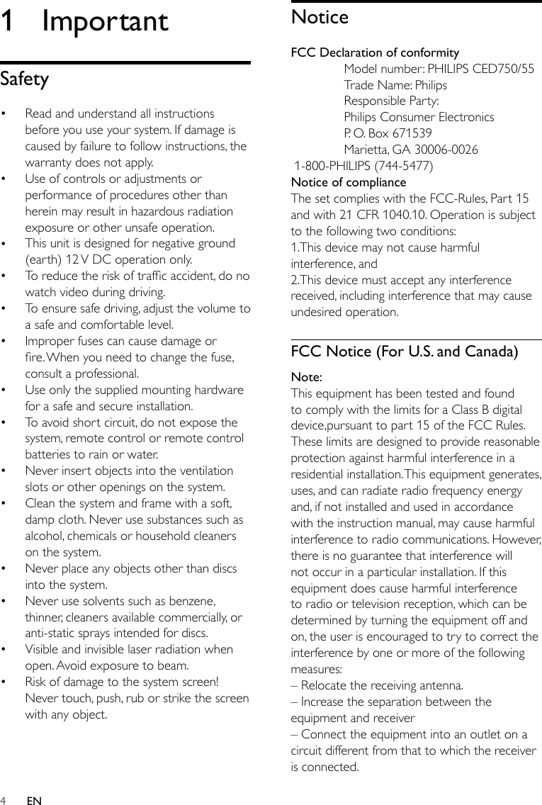 4NoticeFCC Declaration of conformity  Model number: PHILIPS CED750/55  Trade Name: Philips  Responsible Party:   Philips Consumer Electronics  P. O. Box 671539  Marietta, GA 30006-0026 1-800-PHILIPS (744-5477)Notice of complianceThe set complies with the FCC-Rules, Part 15 and with 21 CFR 1040.10. Operation is subject to the following two conditions:1.This device may not cause harmful interference, and2.This device must accept any interference received, including interference that may cause undesired operation.FCC Notice (For U.S. and Canada)Note:This equipment has been tested and found to comply with the limits for a Class B digital device,pursuant to part 15 of the FCC Rules. These limits are designed to provide reasonable protection against harmful interference in a residential installation. This equipment generates, uses, and can radiate radio frequency energy and, if not installed and used in accordance with the instruction manual, may cause harmful interference to radio communications. However, there is no guarantee that interference will not occur in a particular installation. If this equipment does cause harmful interference to radio or television reception, which can be determined by turning the equipment off and on, the user is encouraged to try to correct the interference by one or more of the following measures:– Relocate the receiving antenna.– Increase the separation between the equipment and receiver– Connect the equipment into an outlet on a circuit different from that to which the receiver is connected.1  ImportantSafetyRead and understand all instructions before you use your system. If damage is caused by failure to follow instructions, the warranty does not apply.Use of controls or adjustments or performance of procedures other than herein may result in hazardous radiation exposure or other unsafe operation.This unit is designed for negative ground (earth) 12 V DC operation only.To reduce the risk of trafc accident, do no watch video during driving.To ensure safe driving, adjust the volume to a safe and comfortable level.Improper fuses can cause damage or re. When you need to change the fuse, consult a professional.Use only the supplied mounting hardware for a safe and secure installation.To avoid short circuit, do not expose the system, remote control or remote control batteries to rain or water.Never insert objects into the ventilation slots or other openings on the system.Clean the system and frame with a soft, damp cloth. Never use substances such as alcohol, chemicals or household cleaners on the system.Never place any objects other than discs into the system.Never use solvents such as benzene, thinner, cleaners available commercially, or anti-static sprays intended for discs.Visible and invisible laser radiation when open. Avoid exposure to beam.Risk of damage to the system screen! Never touch, push, rub or strike the screen with any object.••••••••••••••EN