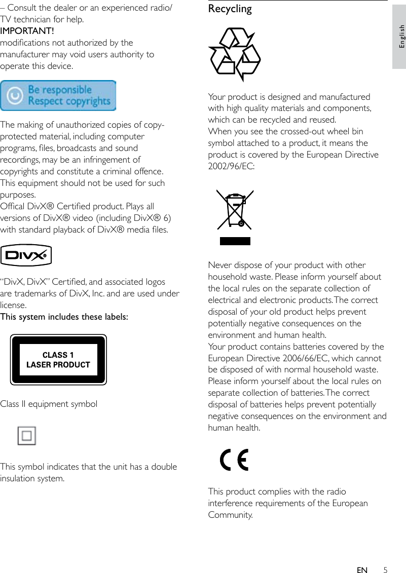 5Recycling Your product is designed and manufactured with high quality materials and components, which can be recycled and reused.When you see the crossed-out wheel bin symbol attached to a product, it means the product is covered by the European Directive 2002/96/EC: Never dispose of your product with other household waste. Please inform yourself about the local rules on the separate collection of electrical and electronic products. The correct disposal of your old product helps prevent potentially negative consequences on the environment and human health.Your product contains batteries covered by the European Directive 2006/66/EC, which cannot be disposed of with normal household waste.Please inform yourself about the local rules on separate collection of batteries. The correct disposal of batteries helps prevent potentially negative consequences on the environment and human health. This product complies with the radio interference requirements of the European Community.– Consult the dealer or an experienced radio/TV technician for help.IMPORTANT!modications not authorized by the manufacturer may void users authority to operate this device.  The making of unauthorized copies of copy-protected material, including computer programs, les, broadcasts and sound recordings, may be an infringement of copyrights and constitute a criminal offence. This equipment should not be used for such purposes. Ofcal DivX® Certied product. Plays all versions of DivX® video (including DivX® 6) with standard playback of DivX® media les. “DivX, DivX” Certied, and associated logos are trademarks of DivX, Inc. and are used under license.This system includes these labels: Class II equipment symbol  This symbol indicates that the unit has a double insulation system.EnglishEN