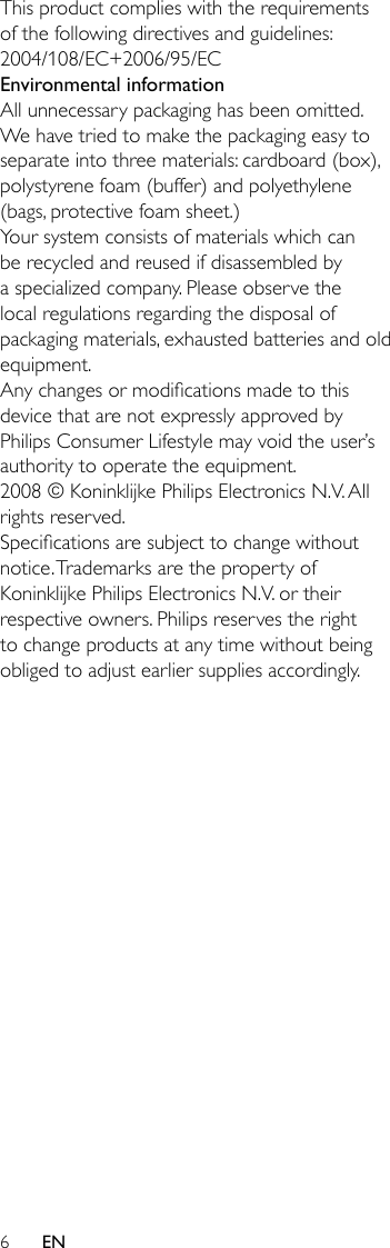 6This product complies with the requirements of the following directives and guidelines: 2004/108/EC+2006/95/ECEnvironmental informationAll unnecessary packaging has been omitted. We have tried to make the packaging easy to separate into three materials: cardboard (box), polystyrene foam (buffer) and polyethylene (bags, protective foam sheet.) Your system consists of materials which can be recycled and reused if disassembled by a specialized company. Please observe the local regulations regarding the disposal of packaging materials, exhausted batteries and old equipment.Any changes or modications made to this device that are not expressly approved by Philips Consumer Lifestyle may void the user’s authority to operate the equipment.2008 © Koninklijke Philips Electronics N.V. All rights reserved.Specications are subject to change without notice. Trademarks are the property of Koninklijke Philips Electronics N.V. or their respective owners. Philips reserves the right to change products at any time without being obliged to adjust earlier supplies accordingly.EN