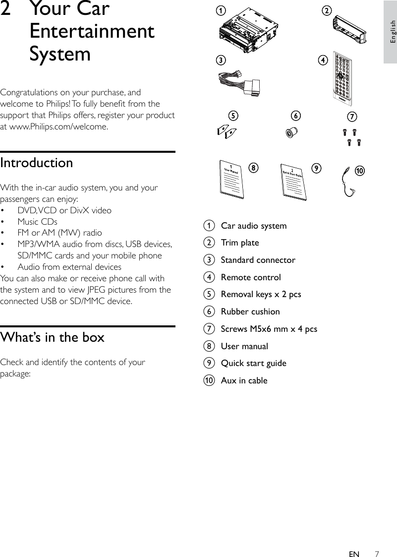 7 a  Car audio systemb  Trim platec  Standard connectord  Remote controle  Removal keys x 2 pcsf  Rubber cushiong  Screws M5x6 mm x 4 pcsh  User manuali  Quick start guidej  Aux in cableacgjhidefbacgjhidefb2  Your Car Entertainment SystemCongratulations on your purchase, and welcome to Philips! To fully benet from the support that Philips offers, register your product at www.Philips.com/welcome.IntroductionWith the in-car audio system, you and your passengers can enjoy:DVD, VCD or DivX videoMusic CDsFM or AM (MW) radioMP3/WMA audio from discs, USB devices, SD/MMC cards and your mobile phoneAudio from external devicesYou can also make or receive phone call with the system and to view JPEG pictures from the connected USB or SD/MMC device.What’s in the boxCheck and identify the contents of your package:•••••EnglishEN