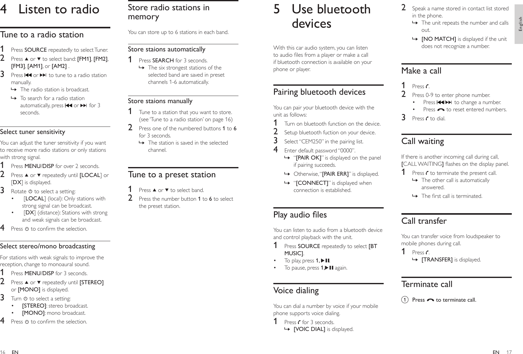 1617Store radio stations in memoryYou can store up to 6 stations in each band.Store staions automatically1  Press SEARCH for 3 seconds.The six strongest stations of the selected band are saved in preset channels 1-6 automatically.Store staions manually1  Tune to a station that you want to store. (see ‘Tune to a radio station’ on page 16)2  Press one of the numbered buttons 1 to 6 for 3 seconds.The station is saved in the selected channel.Tune to a preset station1  Press   or   to select band.2  Press the number button 1 to 6 to select the preset station.»»4  Listen to radioTune to a radio station1  Press SOURCE repeatedly to select Tuner.2  Press   or   to select band: [FM1], [FM2], [FM3], [AM1], or [AM2] .3  Press   or   to tune to a radio station manually.The radio station is broadcast.To search for a radio station automatically, press   or   for 3 seconds.Select tuner sensitivityYou can adjust the tuner sensitivity if you want to receive more radio stations or only stations with strong signal.1  Press MENU/DISP for over 2 seconds.2  Press   or   repeatedly until [LOCAL] or [DX] is displayed.3  Rotate   to select a setting: [LOCAL] (local): Only stations with strong signal can be broadcast. [DX] (distance): Stations with strong and weak signals can be broadcast. 4  Press   to conrm the selection.Select stereo/mono broadcastingFor stations with weak signals: to improve the reception, change to monoaural sound.1  Press MENU/DISP for 3 seconds.2  Press   or   repeatedly until [STEREO] or [MONO] is displayed.3  Turn   to select a setting:[STEREO]: stereo broadcast.[MONO]: mono broadcast.4  Press   to conrm the selection.»»••••2  Speak a name stored in contact list stored in the phone.The unit repeats the number and calls out.[NO MATCH] is displayed if the unit does not recognize a number.Make a call1  Press  .2  Press 0-9 to enter phone number.Press  /  to change a number.Press   to reset entered numbers.3  Press   to dial.Call waitingIf there is another incoming call during call, [CALL WAITING] ashes on the display panel.1  Press   to terminate the present call.The other call is automatically answered.The rst call is terminated.Call transferYou can transfer voice from loudspeaker to mobile phones during call.1  Press  .[TRANSFER] is displayed.Terminate calla  Press   to terminate call.»»••»»»5  Use bluetooth devicesWith this car audio system, you can listen to audio les from a player or make a call if bluetooth connection is available on your phone or player.Pairing bluetooth devicesYou can pair your bluetooth device with the unit as follows:1  Turn on bluetooth function on the device.2  Setup bluetooth fuction on your device.3  Select “CEM250” in the pairing list.4  Enter default password “0000”.“[PAIR OK]” is displayed on the panel if pairing succeeds.Otherwise, “[PAIR ERR]” is displayed.“[CONNECT]” is displayed when connection is established.PlayaudiolesYou can listen to audio from a bluetooth device and control playback with the unit.1  Press SOURCE repeatedly to select [BT MUSIC].To play, press 1,  .To pause, press 1,  again.Voice dialingYou can dial a number by voice if your mobile phone supports voice dialing.1  Press   for 3 seconds.[VOIC DIAL] is displayed.»»»••»ENEnglishEN