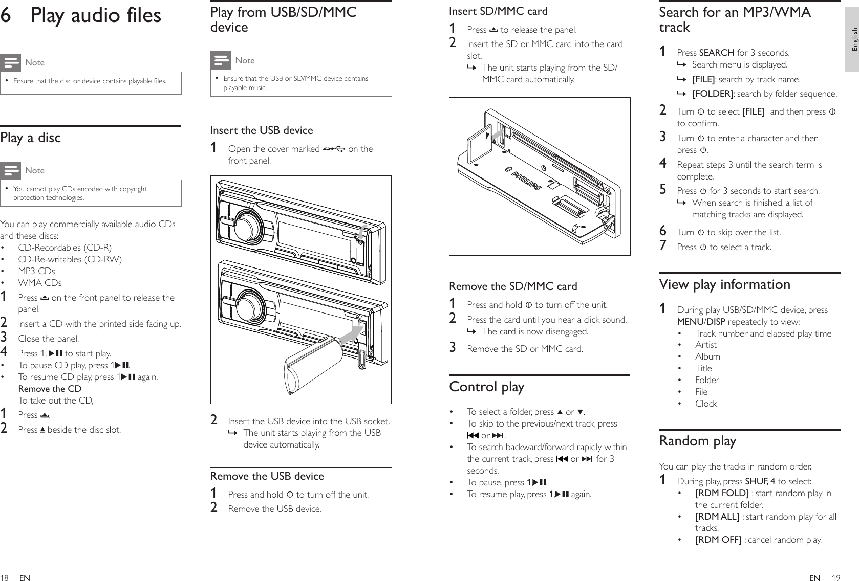 1819Play from USB/SD/MMC deviceNoteEnsure that the USB or SD/MMC device contains playable music.•Insert the USB device1  Open the cover marked   on the front panel.  2  Insert the USB device into the USB socket.The unit starts playing from the USB device automatically.Remove the USB device1  Press and hold   to turn off the unit.2  Remove the USB device.»6  Play audio filesNoteEnsure that the disc or device contains playable les.•Play a discNoteYou cannot play CDs encoded with copyright protection technologies.•You can play commercially available audio CDs and these discs: CD-Recordables (CD-R)CD-Re-writables (CD-RW)MP3 CDsWMA CDs1  Press   on the front panel to release the panel.2  Insert a CD with the printed side facing up.3  Close the panel.4  Press 1,   to start play.To pause CD play, press 1 .To resume CD play, press 1  again.Remove the CDTo take out the CD,1  Press  .2  Press   beside the disc slot.••••••Search for an MP3/WMA track1  Press SEARCH for 3 seconds.Search menu is displayed.[FILE]: search by track name.[FOLDER]: search by folder sequence.2  Turn   to select [FILE]  and then press   to conrm.3  Turn   to enter a character and then press  .4  Repeat steps 3 until the search term is complete.5  Press   for 3 seconds to start search.When search is nished, a list of matching tracks are displayed.6  Turn   to skip over the list.7  Press   to select a track.View play information1  During play USB/SD/MMC device, press MENU/DISP repeatedly to view:Track number and elapsed play timeArtist Album Title Folder File ClockRandom playYou can play the tracks in random order.1  During play, press SHUF, 4 to select:[RDM FOLD] : start random play in the current folder.[RDM ALL] : start random play for all tracks.[RDM OFF] : cancel random play.»»»»••••••••••Insert SD/MMC card1  Press   to release the panel.2  Insert the SD or MMC card into the card slot.The unit starts playing from the SD/MMC card automatically.  Remove the SD/MMC card1  Press and hold   to turn off the unit.2  Press the card until you hear a click sound. The card is now disengaged.3  Remove the SD or MMC card.Control playTo select a folder, press   or  .To skip to the previous/next track, press  or  .To search backward/forward rapidly within the current track, press   or   for 3 seconds.To pause, press 1, . To resume play, press 1,  again.»»•••••ENEnglishEN