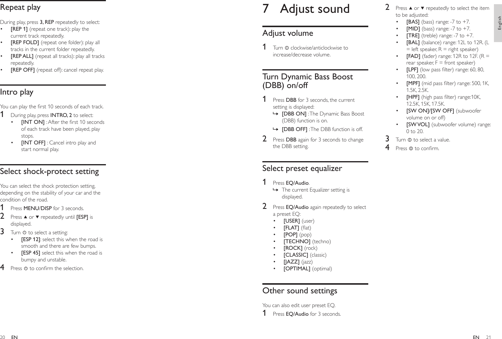 2021Repeat playDuring play, press 3, REP repeatedly to select:[REP 1] (repeat one track): play the current track repeatedly.[REP FOLD] (repeat one folder): play all tracks in the current folder repeatedly.[REP ALL] (repeat all tracks): play all tracks repeatedly.[REP OFF] (repeat off): cancel repeat play.Intro playYou can play the rst 10 seconds of each track.1  During play, press INTRO, 2 to select:[INT ON] : After the rst 10 seconds of each track have been played, play stops.[INT OFF] : Cancel intro play and start normal play.Select shock-protect settingYou can select the shock protection setting, depending on the stability of your car and the condition of the road.1  Press MENU/DISP for 3 seconds.2  Press   or   repeatedly until [ESP] is displayed.3  Turn   to select a setting:[ESP 12]: select this when the road is smooth and there are few bumps.[ESP 45] select this when the road is bumpy and unstable.4  Press   to conrm the selection.••••••••2  Press   or   repeatedly to select the item to be adjusted:[BAS] (bass) range: -7 to +7.[MID] (bass) range: -7 to +7. [TRE] (treble) range: -7 to +7.[BAL] (balance) range: 12L to 12R. (L = left speaker, R = right speaker)[FAD] (fader) range: 12R to 12F. (R = rear speaker, F = front speaker)[LPF] (low pass lter) range: 60, 80, 100, 200.[MPF] (mid pass lter) range: 500, 1K, 1.5K, 2.5K.[HPF] (high pass lter) range:10K, 12.5K, 15K, 17.5K.[SW ON]/[SW OFF] (subwoofer volume on or off)[SW VOL] (subwoofer volume) range: 0 to 20.3  Turn   to select a value. 4  Press   to conrm.••••••••••7  Adjust soundAdjust volume1  Turn   clockwise/anticlockwise to increase/decrease volume.Turn Dynamic Bass Boost (DBB) on/off1  Press DBB for 3 seconds, the current setting is displayed:[DBB ON] : The Dynamic Bass Boost (DBB) function is on.[DBB OFF] : The DBB function is off.2  Press DBB again for 3 seconds to change the DBB setting.Select preset equalizer1  Press EQ/Audio.The current Equalizer setting is displayed.2  Press EQ/Audio again repeatedly to select a preset EQ:[USER] (user)[FLAT] (at)[POP] (pop)[TECHNO] (techno)[ROCK] (rock)[CLASSIC] (classic)[JAZZ] (jazz)[OPTIMAL] (optimal)Other sound settingsYou can also edit user preset EQ.1  Press EQ/Audio for 3 seconds.»»»••••••••ENEnglishEN