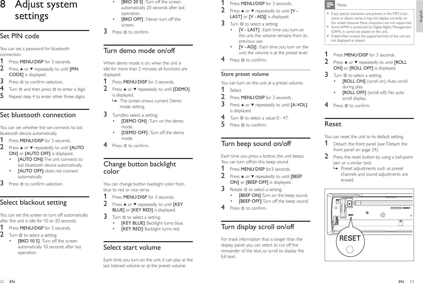 2223[BKO 20 S] : Turn off the screen automatically 20 seconds after last operation.[BKO OFF] : Never turn off the screen.3  Press   to conrm.Turn demo mode on/offWhen demo mode is on, when the unit is idle for more than 2 minutes, all functions are displayed.1  Press MENU/DISP for 3 seconds.2  Press   or   repeatedly to until [DEMO] is displayed.The screen shows current Demo mode setting.3  Turn to select a setting:[DEMO ON] : Turn on the demo mode. [DEMO OFF] : Turn off the demo mode.4  Press   to conrm.Change button backlight colorYou can change button backlight color from blue to red or vice versa.1  Press MENU/DISP for 3 seconds.2  Press   or   repeatedly to until [KEY BLUE] or [KEY RED] is displayed.3  Turn   to select a setting:[KEY BLUE]: Backlight turns blue.[KEY RED]: Backlight turns red. Select start volumeEach time you turn on the unit, it can play at the last listened volume or at the preset volume. ••»••••8  Adjust system settingsSet PIN codeYou can set a password for bluetooth connection.1  Press MENU/DISP for 3 seconds.2  Press   or   repeatedly to until [PIN CODE] is displayed.3  Press   to conrm selection.4  Turn   and then press   to enter a digit.5  Repeat step 4 to enter other three digits.Set bluetooth connectionYou can set whether the set connects to last bluetooth device automatically.1  Press MENU/DISP for 3 seconds.2  Press   or   repeatedly to until [AUTO ON] or [AUTO OFF] is displayed.[AUTO ON]: The unit connects to last bluetooth device automatically.[AUTO OFF]: does not connect automatically3  Press   to conrm selection.Select blackout settingYou can set the screen to turn off automatically after the unit is idle for 10 or 20 seconds.1  Press MENU/DISP for 3 seconds.2  Turn   to select a setting:[BKO 10 S] : Turn off the screen automatically 10 seconds after last operation.•••NoteIf any special characters are present in the MP3 track name or album name, it may not display correctly on the screen because these characters are not supported. Some WMA is protected by Digital Rights Management (DRM), it cannot be played on the unit.Folders/les exceed the supported limit of the unit are not displayed or played.•••1  Press MENU/DISP for 3 seconds.2  Press   or   repeatedly to until [ROLL ON] or [ROLL OFF] is displayed.3  Turn   to select a setting:[ROLL ON] (scroll on): Auto scroll during play.[ROLL OFF] (scroll off): No auto scroll display.4  Press   to conrm.ResetYou can reset the unit to its default setting.1  Detach the front panel (see ‘Detach the front panel’ on page 24).2  Press the reset button by using a ball-point pen or a similar tool.Preset adjustments such as preset channels and sound adjustments are erased.  ••»1  Press MENU/DISP for 3 seconds.2  Press   or   repeatedly to until [V - LAST] or [V - ADJ] is displayed.3  Turn   to select a setting:[V - LAST] : Each time you turn on the unit, the volume remains from its previous use.[V - ADJ] : Each time you turn on the unit, the volume is at the preset level. 4  Press   to conrm.Store preset volumeYou can turn on the unit at a preset volume. 1  Select 2  Press MENU/DISP for 3 seconds.3  Press   or   repeatedly to until [A-VOL] is displayed.4  Turn   to select a value: 0 - 47.5  Press   to conrm.Turn beep sound on/offEach time you press a button, the unit beeps. You can turn off/on this beep sound. 1  Press MENU/DISP for3 seconds.2  Press   or   repeatedly to until [BEEP ON] or [BEEP OFF] is displayed.3  Rotate   to select a setting:[BEEP ON]: Turn on the beep sound.[BEEP OFF]: Turn off the beep sound.4  Press   to conrm.Turn display scroll on/offFor track information that is longer than the display panel: you can select to cut off the remainder of the text, or scroll to display the full text.••••ENEnglishEN