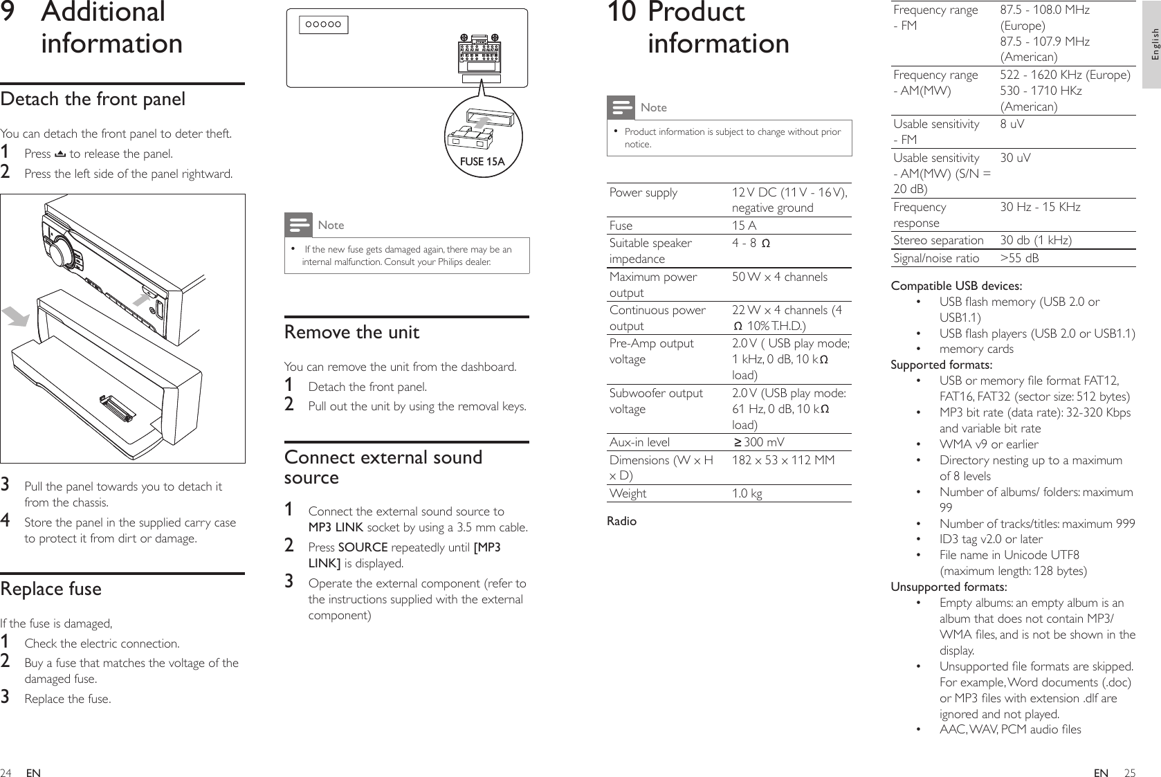 2425  Note If the new fuse gets damaged again, there may be an internal malfunction. Consult your Philips dealer. •Remove the unitYou can remove the unit from the dashboard.1  Detach the front panel.2  Pull out the unit by using the removal keys.Connect external sound source1  Connect the external sound source to MP3 LINK socket by using a 3.5 mm cable.2  Press SOURCE repeatedly until [MP3 LINK] is displayed.3  Operate the external component (refer to the instructions supplied with the external component)A1 A2 A3 A4 A5 A6 A7 A8B1 B2 B3 B4 B5 B6 B7 B8FUSE 15AA1 A2 A3 A4 A5 A6 A7 A8B1 B2 B3 B4 B5 B6 B7 B8FUSE 15A9  Additional informationDetach the front panelYou can detach the front panel to deter theft.1  Press   to release the panel.2  Press the left side of the panel rightward.  3  Pull the panel towards you to detach it from the chassis.4  Store the panel in the supplied carry case to protect it from dirt or damage.Replace fuseIf the fuse is damaged,1  Check the electric connection.2  Buy a fuse that matches the voltage of the damaged fuse.3  Replace the fuse.Frequency range - FM87.5 - 108.0 MHz (Europe)87.5 - 107.9 MHz (American)Frequency range - AM(MW)522 - 1620 KHz (Europe)530 - 1710 HKz (American)Usable sensitivity - FM8 uVUsable sensitivity - AM(MW) (S/N = 20 dB)30 uVFrequency response30 Hz - 15 KHzStereo separation 30 db (1 kHz)Signal/noise ratio &gt;55 dBCompatible USB devices:USB ash memory (USB 2.0 or USB1.1)USB ash players (USB 2.0 or USB1.1)memory cardsSupported formats:USB or memory le format FAT12, FAT16, FAT32 (sector size: 512 bytes)MP3 bit rate (data rate): 32-320 Kbps and variable bit rateWMA v9 or earlierDirectory nesting up to a maximum of 8 levelsNumber of albums/ folders: maximum 99Number of tracks/titles: maximum 999ID3 tag v2.0 or laterFile name in Unicode UTF8 (maximum length: 128 bytes)Unsupported formats:Empty albums: an empty album is an album that does not contain MP3/WMA les, and is not be shown in the display.Unsupported le formats are skipped. For example, Word documents (.doc) or MP3 les with extension .dlf are ignored and not played.AAC, WAV, PCM audio les••••••••••••••10 Product informationNoteProduct information is subject to change without prior notice.•Power supply 12 V DC (11 V - 16 V), negative groundFuse 15 ASuitable speaker impedance4 - 8 Maximum power output50 W x 4 channelsContinuous power output22 W x 4 channels (4 10% T.H.D.)Pre-Amp output voltage2.0 V ( USB play mode; 1 kHz, 0 dB, 10 k  load)Subwoofer output voltage2.0 V (USB play mode: 61 Hz, 0 dB, 10 k  load)Aux-in level 300 mVDimensions (W x H x D)182 x 53 x 112 MMWeight 1.0 kgRadioENEnglishEN