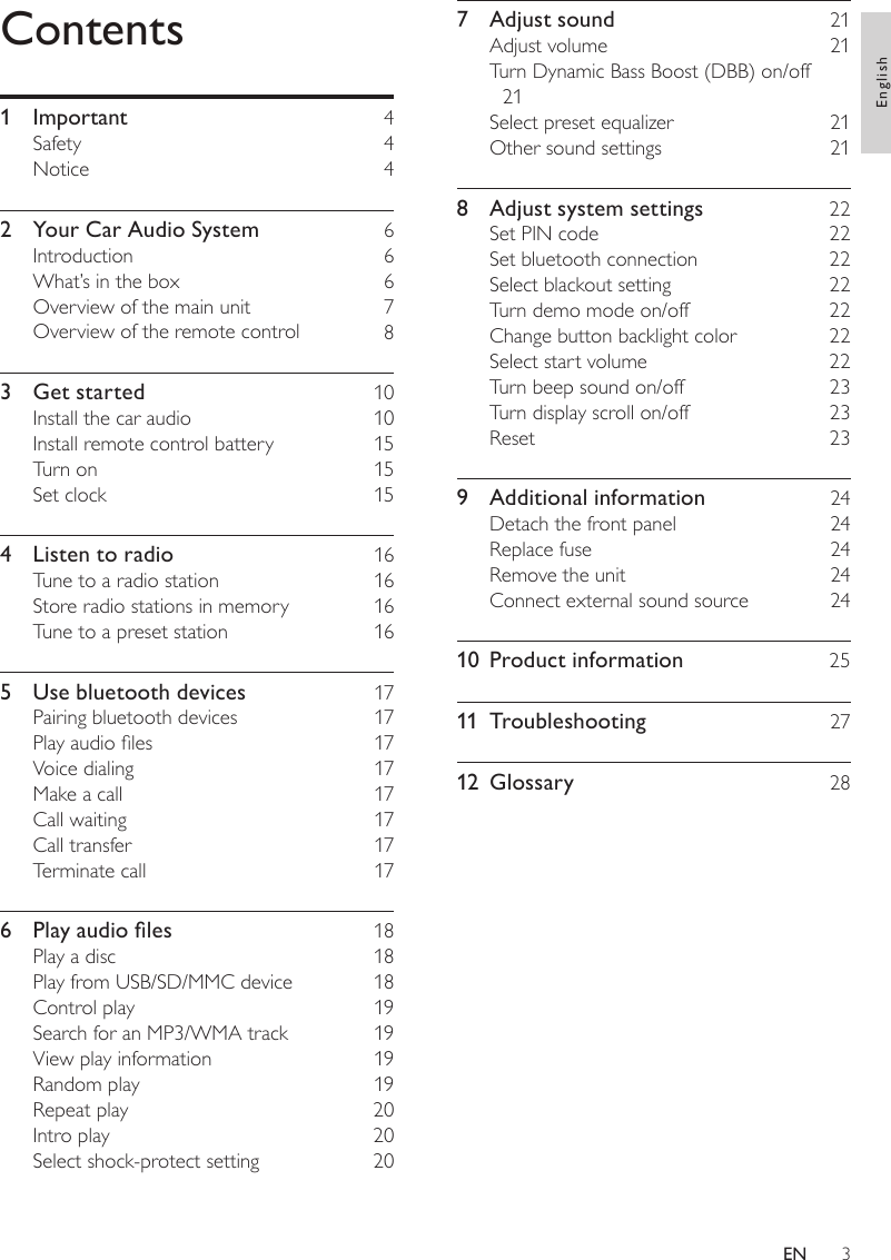 37  Adjust sound    21Adjust volume    21Turn Dynamic Bass Boost (DBB) on/off   21Select preset equalizer    21Other sound settings    218  Adjust system settings    22Set PIN code    22Set bluetooth connection    22Select blackout setting    22Turn demo mode on/off    22Change button backlight color    22Select start volume    22Turn beep sound on/off    23Turn display scroll on/off    23Reset    239  Additional information    24Detach the front panel    24Replace fuse    24Remove the unit    24Connect external sound source    2410  Product information    2511  Troubleshooting    2712  Glossary    28Contents1  Important    4Safety    4Notice    42  Your Car Audio System    6Introduction    6What’s in the box    6Overview of the main unit    7Overview of the remote control    83  Get started    10Install the car audio    10Install remote control battery    15Turn on    15Set clock    154  Listen to radio    16Tune to a radio station    16Store radio stations in memory    16Tune to a preset station    165  Use bluetooth devices    17Pairing bluetooth devices    17Play audio les    17Voice dialing    17Make a call    17Call waiting    17Call transfer    17Terminate call    176 Playaudioles  18Play a disc    18Play from USB/SD/MMC device    18Control play    19Search for an MP3/WMA track    19View play information    19Random play    19Repeat play    20Intro play    20Select shock-protect setting    20EnglishEN