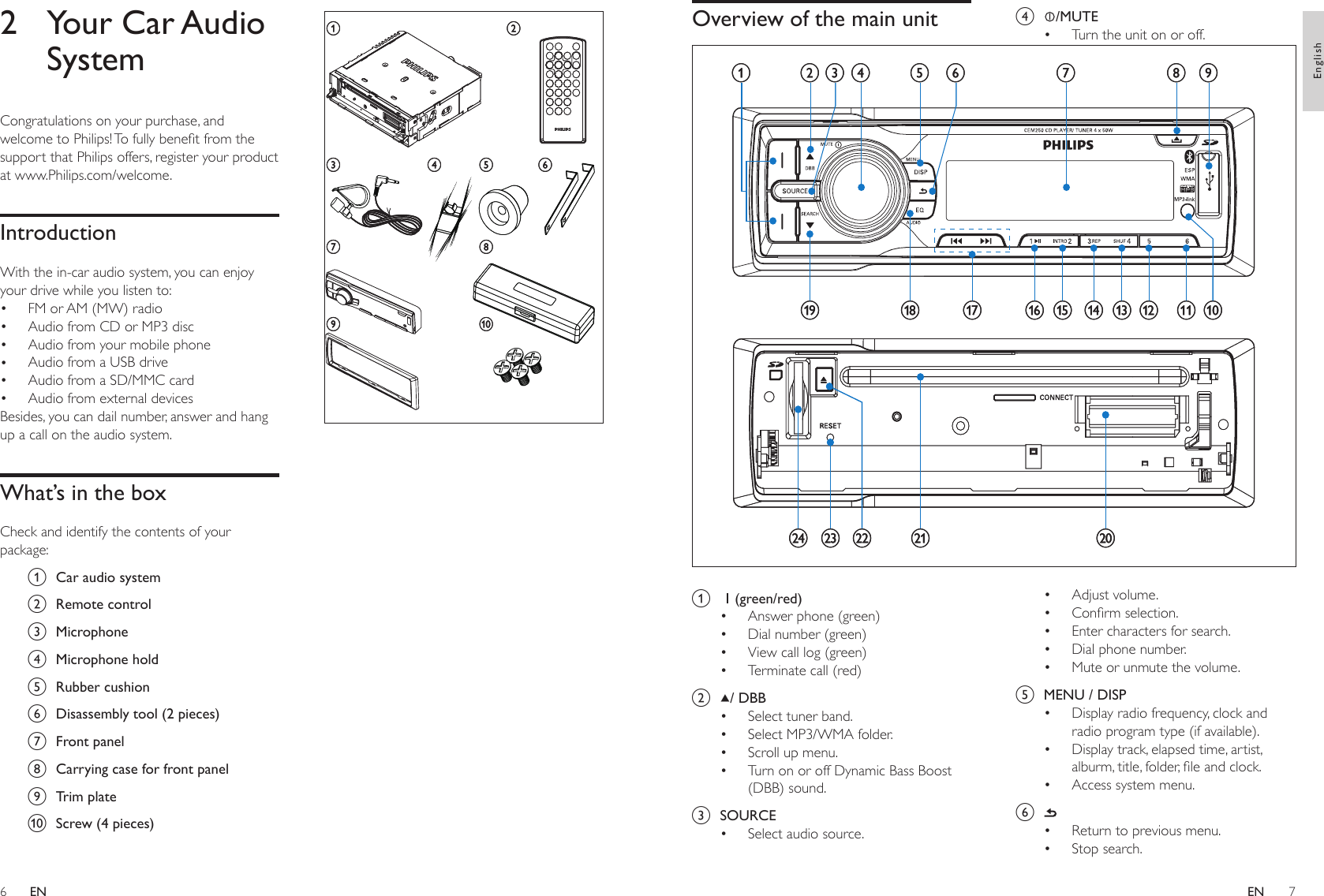 67 acg hi jd e fbacg hi jd e fb2  Your Car Audio SystemCongratulations on your purchase, and welcome to Philips! To fully benet from the support that Philips offers, register your product at www.Philips.com/welcome.IntroductionWith the in-car audio system, you can enjoy your drive while you listen to:FM or AM (MW) radioAudio from CD or MP3 discAudio from your mobile phoneAudio from a USB driveAudio from a SD/MMC cardAudio from external devicesBesides, you can dail number, answer and hang up a call on the audio system.What’s in the boxCheck and identify the contents of your package:a  Car audio systemb  Remote controlc  Microphoned  Microphone holde  Rubber cushionf  Disassembly tool (2 pieces)g  Front panelh  Carrying case for front paneli  Trim platej  Screw (4 pieces)••••••d  /MUTETurn the unit on or off.Adjust volume.Conrm selection.Enter characters for search.Dial phone number.Mute or unmute the volume.e  MENU / DISPDisplay radio frequency, clock and radio program type (if available).Display track, elapsed time, artist, alburm, title, folder, le and clock. Access system menu.f Return to previous menu.Stop search.•••••••••••Overview of the main unit a  (green/red)Answer phone (green)Dial number (green)View call log (green)Terminate call (red)b  / DBBSelect tuner band. Select MP3/WMA folder.Scroll up menu.Turn on or off Dynamic Bass Boost (DBB) sound.c  SOURCESelect audio source.•••••••••abdghiefsxwutvr q p o n m l k jcabdghiefsxwutvr q p o n m l k jcENEnglishEN