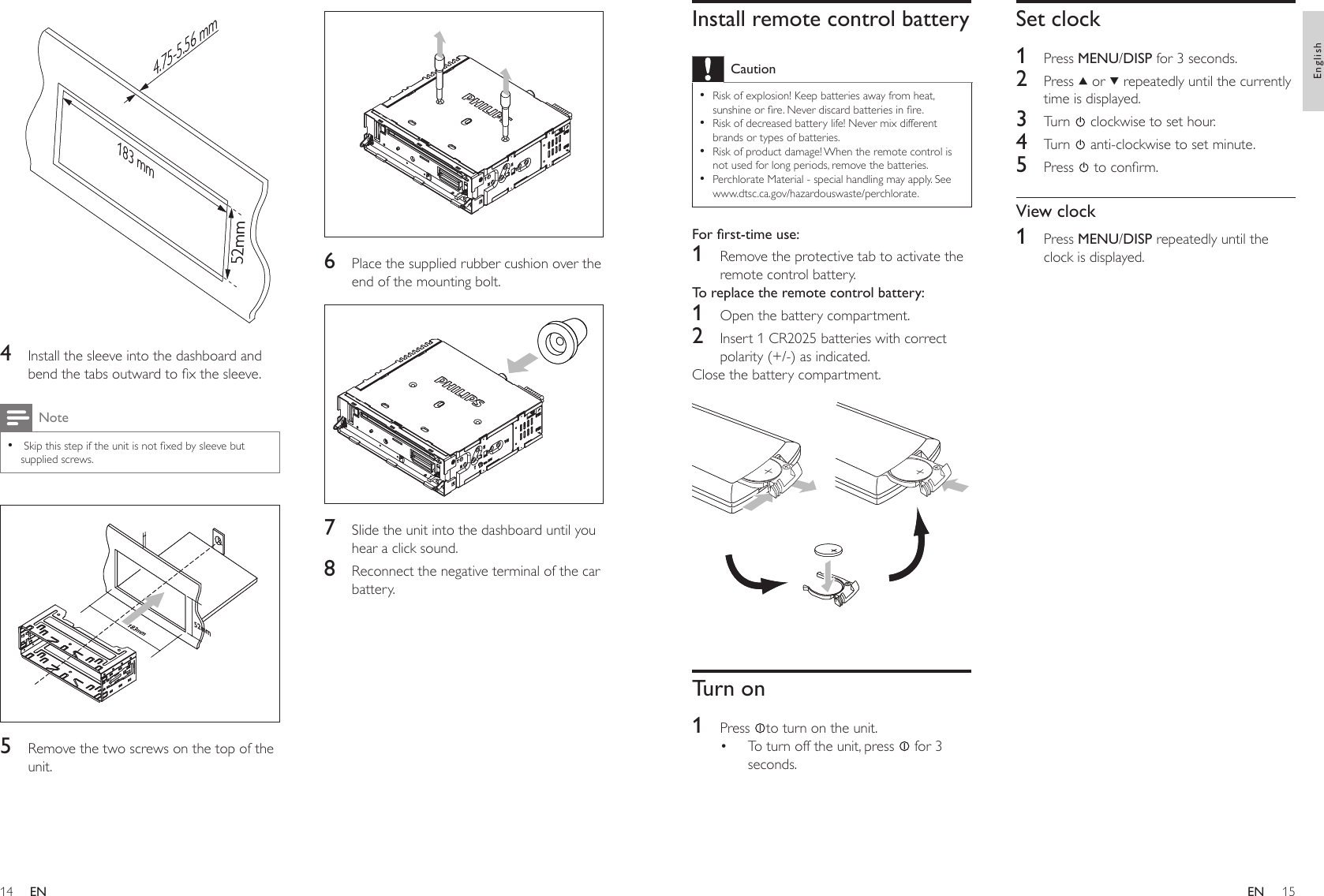 1415  6  Place the supplied rubber cushion over the end of the mounting bolt.  7  Slide the unit into the dashboard until you hear a click sound.8  Reconnect the negative terminal of the car battery.  4  Install the sleeve into the dashboard and bend the tabs outward to x the sleeve.Note Skip this step if the unit is not xed by sleeve but supplied screws.•  5  Remove the two screws on the top of the unit.183 mm52mm4.75-5.56 mm183 mm52mm4.75-5.56 mmSet clock1  Press MENU/DISP for 3 seconds.2  Press   or   repeatedly until the currently time is displayed.3  Turn   clockwise to set hour.4  Turn   anti-clockwise to set minute.5  Press   to conrm.View clock1  Press MENU/DISP repeatedly until the clock is displayed.Install remote control batteryCautionRisk of explosion! Keep batteries away from heat, sunshine or re. Never discard batteries in re.Risk of decreased battery life! Never mix different brands or types of batteries.Risk of product damage! When the remote control is not used for long periods, remove the batteries.Perchlorate Material - special handling may apply. See www.dtsc.ca.gov/hazardouswaste/perchlorate.••••Forrst-timeuse:1  Remove the protective tab to activate the remote control battery.To replace the remote control battery: 1  Open the battery compartment.2  Insert 1 CR2025 batteries with correct polarity (+/-) as indicated.Close the battery compartment.  Turn on1  Press  to turn on the unit.To turn off the unit, press   for 3 seconds.•ENEnglishEN