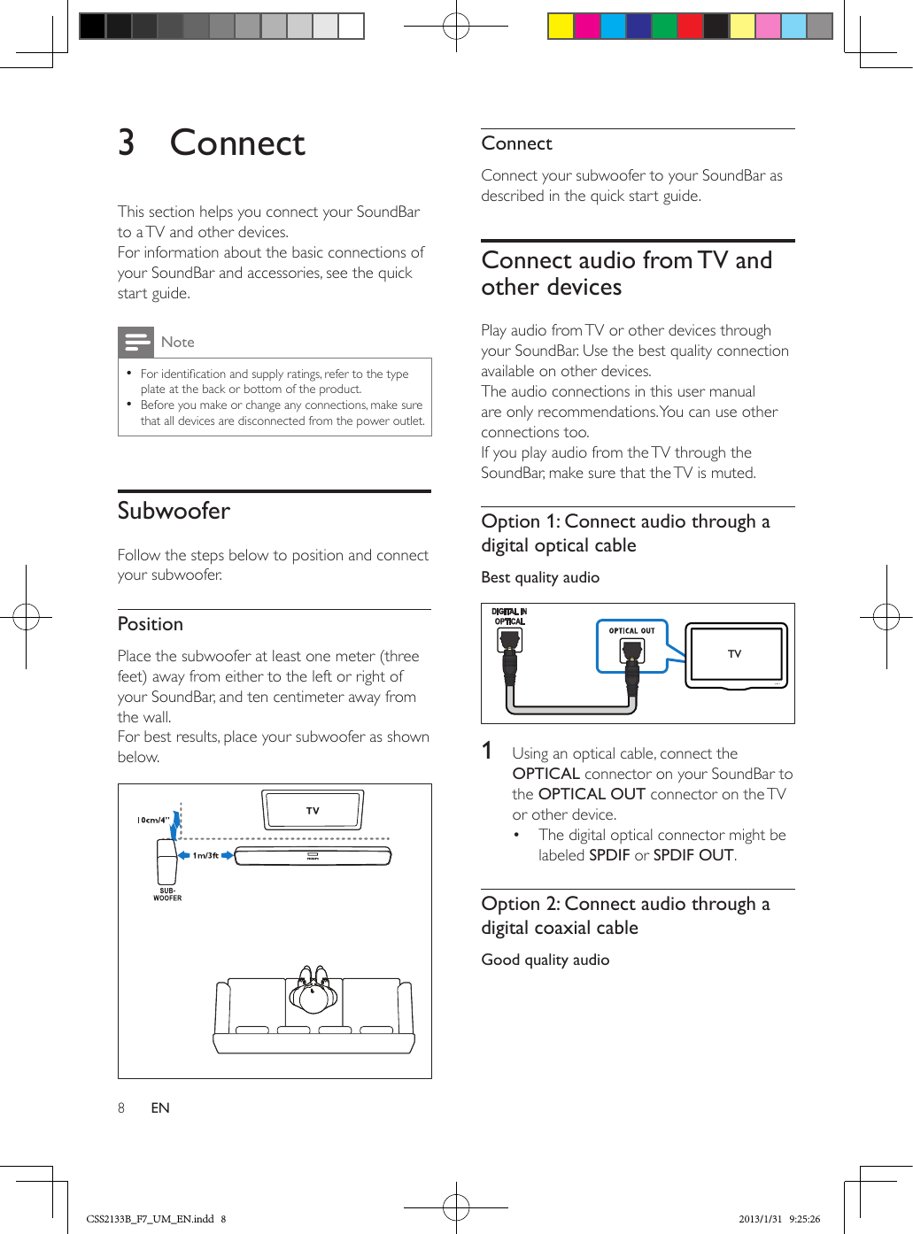 8EN3 ConnectThis section helps you connect your SoundBar to a TV and other devices. For information about the basic connections of your SoundBar and accessories, see the quick start guide. Note •For identication and supply ratings, refer to the type plate at the back or bottom of the product. •Before you make or change any connections, make sure that all devices are disconnected from the power outlet.SubwooferFollow the steps below to position and connect your subwoofer. PositionPlace the subwoofer at least one meter (three feet) away from either to the left or right of your SoundBar, and ten centimeter away from the wall.For best results, place your subwoofer as shown below.  ConnectConnect your subwoofer to your SoundBar as described in the quick start guide.Connect audio from TV and other devicesPlay audio from TV or other devices through your SoundBar. Use the best quality connection available on other devices.The audio connections in this user manual are only recommendations. You can use other connections too.If you play audio from the TV through the SoundBar, make sure that the TV is muted.Option 1: Connect audio through a digital optical cableBest quality audio   1  Using an optical cable, connect the OPTICAL connector on your SoundBar to the OPTICAL OUT connector on the TV or other device. •  The digital optical connector might be labeled SPDIF or SPDIF OUT. Option 2: Connect audio through a digital coaxial cableGood quality audio TVCSS2133B_F7_UM_EN.indd   8 2013/1/31   9:25:26