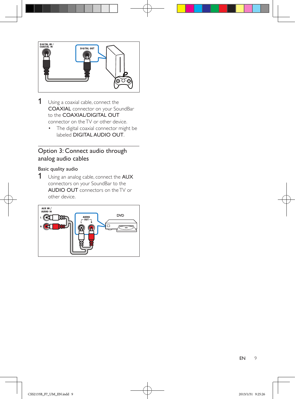 9EN  1  Using a coaxial cable, connect the COAXIAL connector on your SoundBar to the COAXIAL/DIGITAL OUT connector on the TV or other device. •  The digital coaxial connector might be labeled DIGITAL AUDIO OUT. Option 3: Connect audio through analog audio cablesBasic quality audio1  Using an analog cable, connect the AUX connectors on your SoundBar to the AUDIO OUT connectors on the TV or other device. DVDCSS2133B_F7_UM_EN.indd   9 2013/1/31   9:25:26