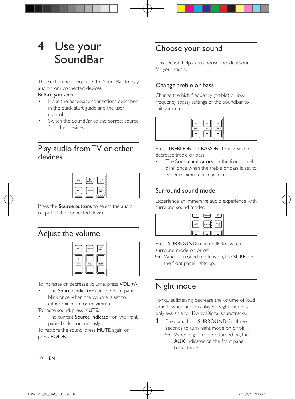 10 EN4  Use your SoundBarThis section helps you use the SoundBar to play audio from connected devices.Before you start•  Make the necessary connections described in the quick start guide and the user manual.•  Switch the SoundBar to the correct source for other devices.Play audio from TV or other devices  Press the Source buttons to select the audio output of the connected device.Adjust the volume  To increase or decrease volume, press VOL +/-.•  The Source indicators on the front panel blink once when the volume is set to either minimum or maximum.To mute sound, press MUTE.•  The current Source indicator on the front panel blinks continuously.To restore the sound, press MUTE again or press VOL +/-.Choose your soundThis section helps you choose the ideal sound for your music.Change treble or bassChange the high frequency (treble) or low frequency (bass) settings of the SoundBar to suit your music.  Press TREBLE +/- or BASS +/- to increase or decrease treble or bass.•  The Source indicators on the front panel blink once when the treble or bass is set to either minimum or maximum.Surround sound modeExperience an immersive audio experience with surround sound modes.  Press SURROUND repeatedly to switch surround mode on or off.  » When surround mode is on, the SURR on the front panel lights up.Night modeFor quiet listening, decrease the volume of loud sounds when audio is played. Night mode is only available for Dolby Digital soundtracks. 1  Press and hold SURROUND for three seconds to turn night mode on or off. » When night mode is turned on, the AUX indicator on the front panel blinks twice.CSS2133B_F7_UM_EN.indd   10 2013/1/31   9:25:27